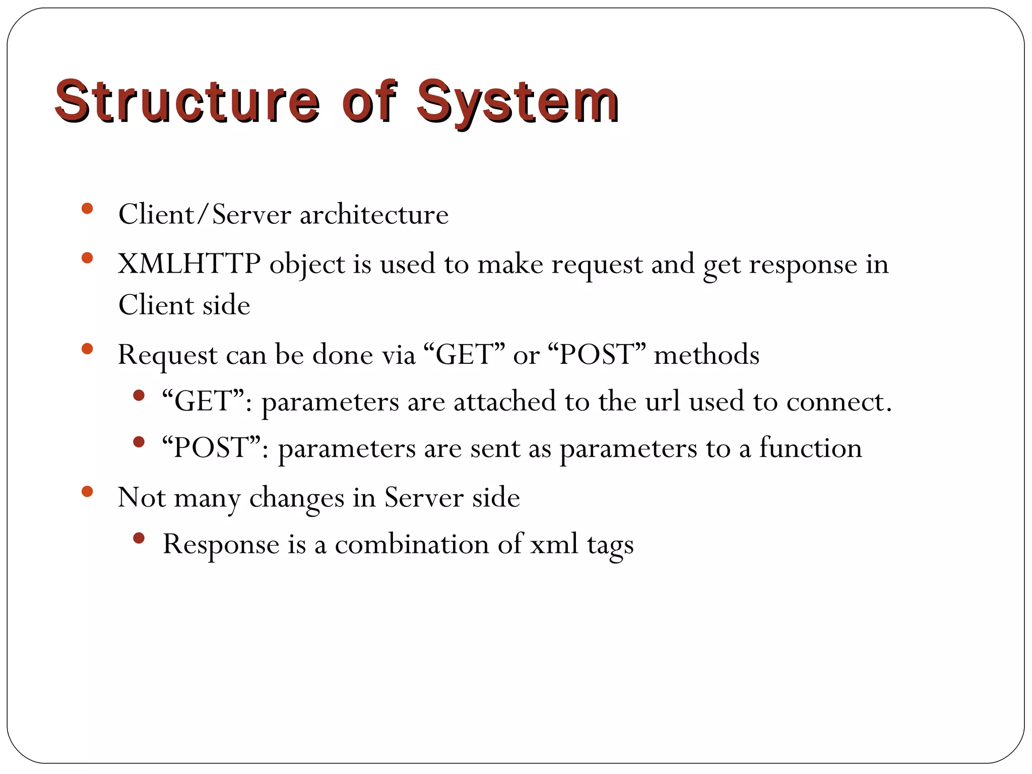 Structure of System Client/Server architecture XMLHTTP object is used to make request and get response in Client side Request can be done via “GET” or “POST” methods “ GET”: parameters are attached to the url used to connect. “ POST”: parameters are sent as parameters to a function Not many changes in Server side Response is a combination of xml tags 