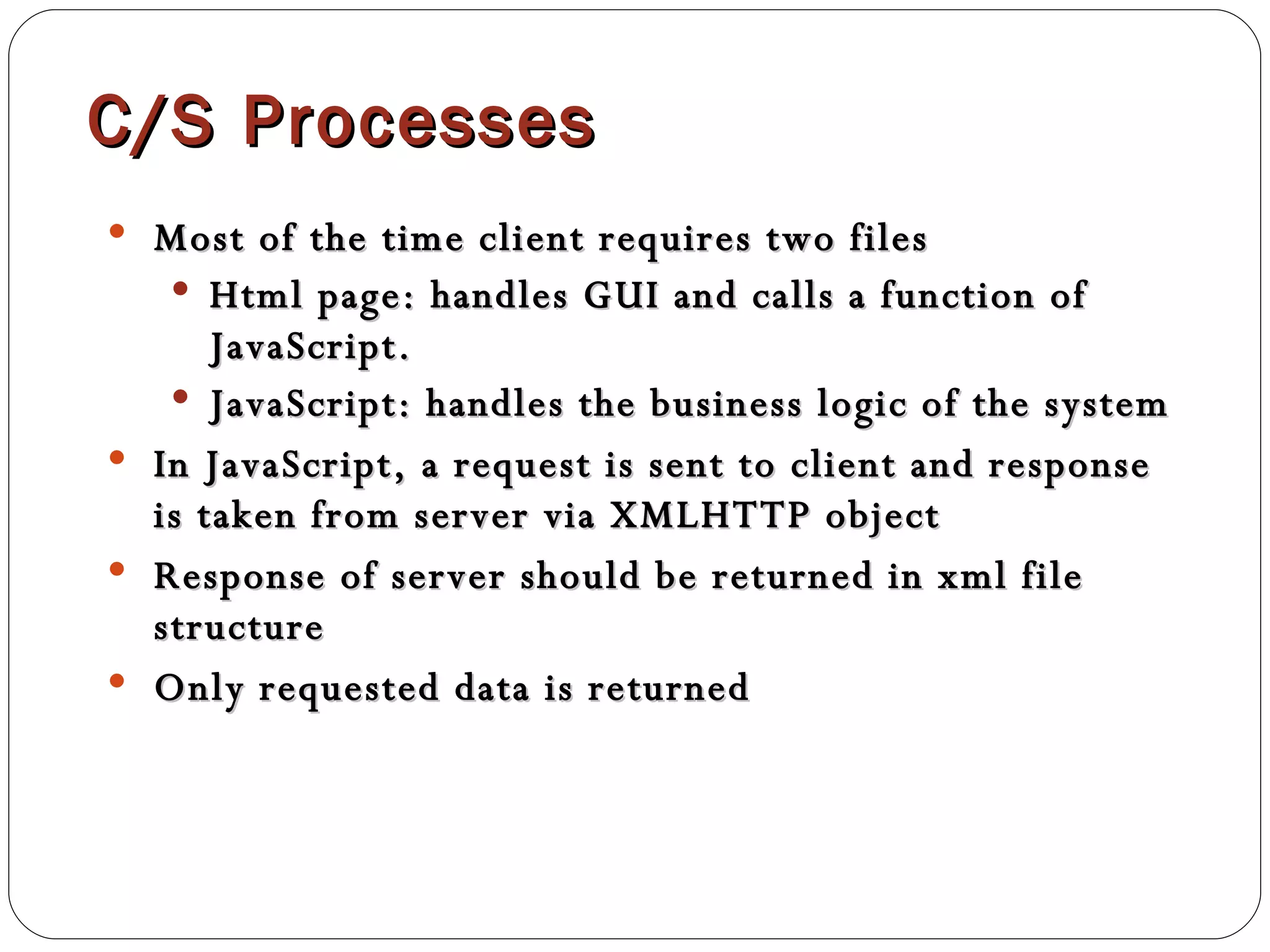 C/S Processes Most of the time client requires two files Html page: handles GUI and calls a function of JavaScript.  JavaScript: handles the business logic of the system In JavaScript, a request is sent to client and response is taken from server via XMLHTTP object Response of server should be returned in xml file structure Only requested data is returned 
