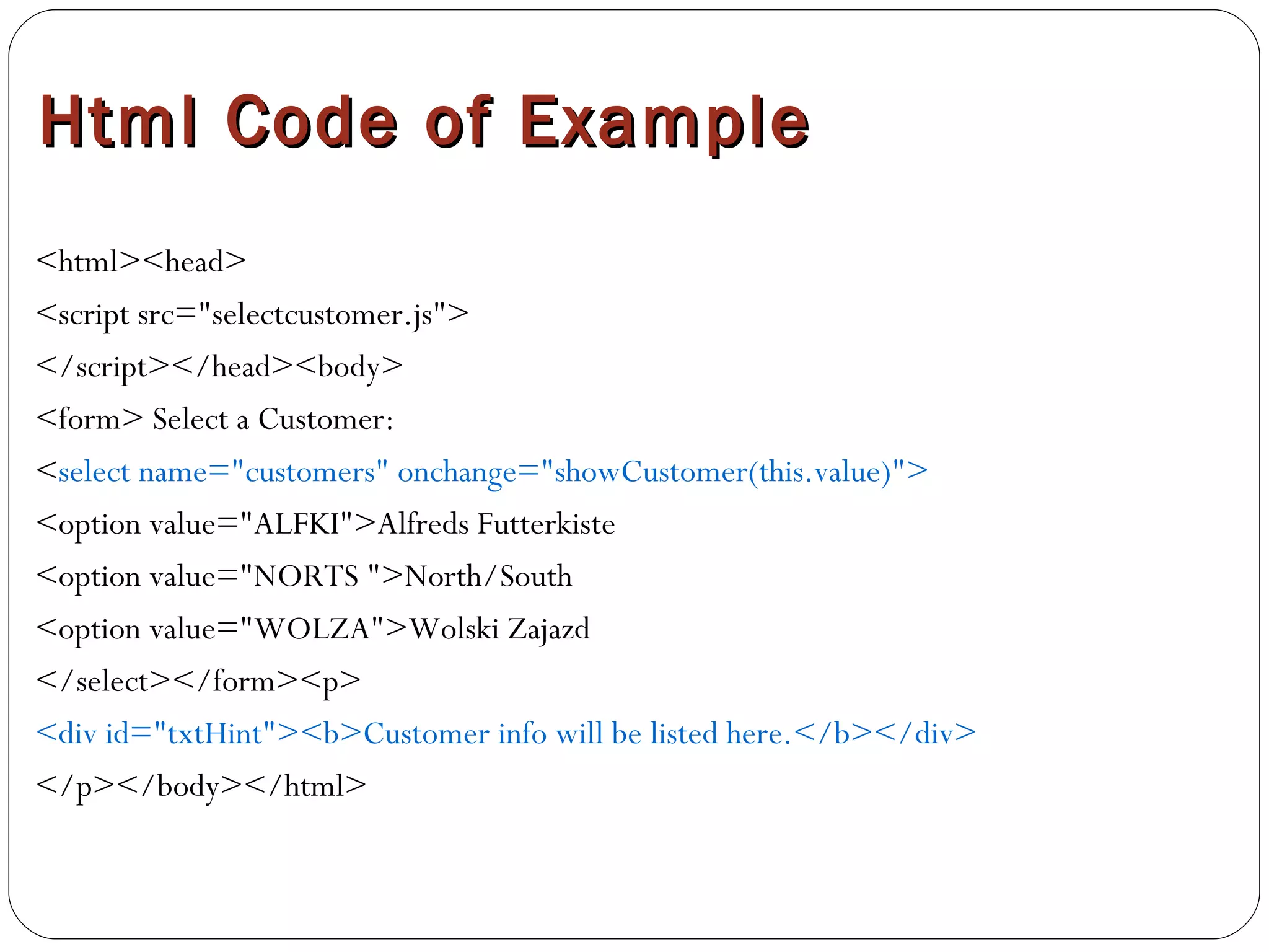Html Code of Example <html><head> <script src="selectcustomer.js"> </script></head><body> <form> Select a Customer: < select name="customers" onchange="showCustomer(this.value)"> <option value="ALFKI">Alfreds Futterkiste <option value="NORTS ">North/South <option value="WOLZA">Wolski Zajazd  </select></form><p> <div id="txtHint"><b>Customer info will be listed here.</b></div> </p></body></html> 