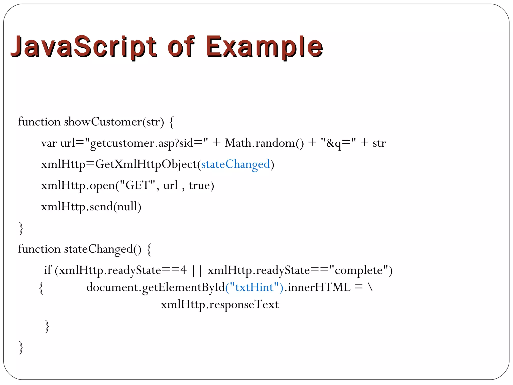 JavaScript of Example function showCustomer(str) {  var url="getcustomer.asp?sid=" + Math.random() + "&q=" + str xmlHttp=GetXmlHttpObject( stateChanged ) xmlHttp.open("GET", url , true)   xmlHttp.send(null)  }  function stateChanged() {  if (xmlHttp.readyState==4 || xmlHttp.readyState=="complete"){  document.getElementById ("txtHint") .innerHTML = \  xmlHttp.responseText  } } 