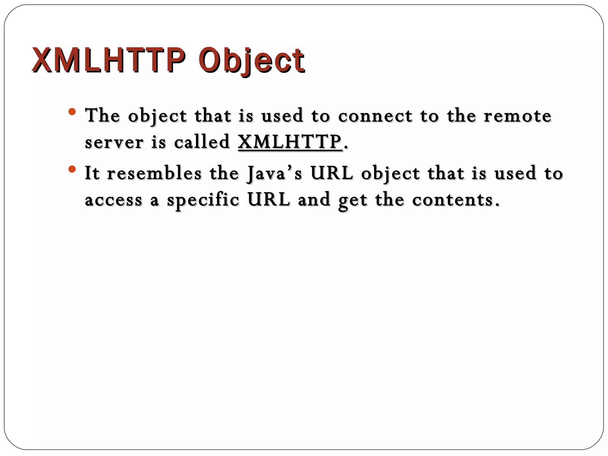 XMLHTTP Object The object that is used to connect to the remote server is called  XMLHTTP . It resembles the Java’s URL object that is used to access a specific URL and get the contents.  