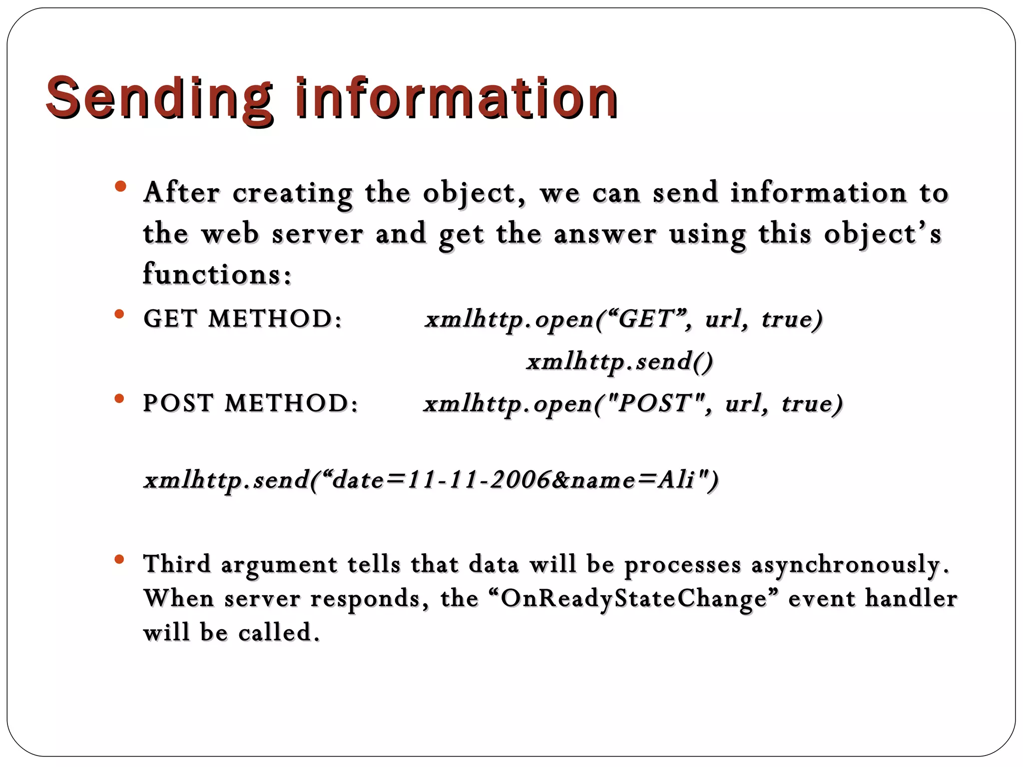 Sending information After creating the object, we can send information to the web server and get the answer using this object’s functions: GET METHOD:  xmlhttp.open(“GET”, url, true)   xmlhttp.send() POST METHOD:  xmlhttp.open("POST", url, true) xmlhttp.send(“date=11-11-2006&name=Ali") Third argument tells that data will be processes asynchronously. When server responds, the “OnReadyStateChange” event handler will be called. 