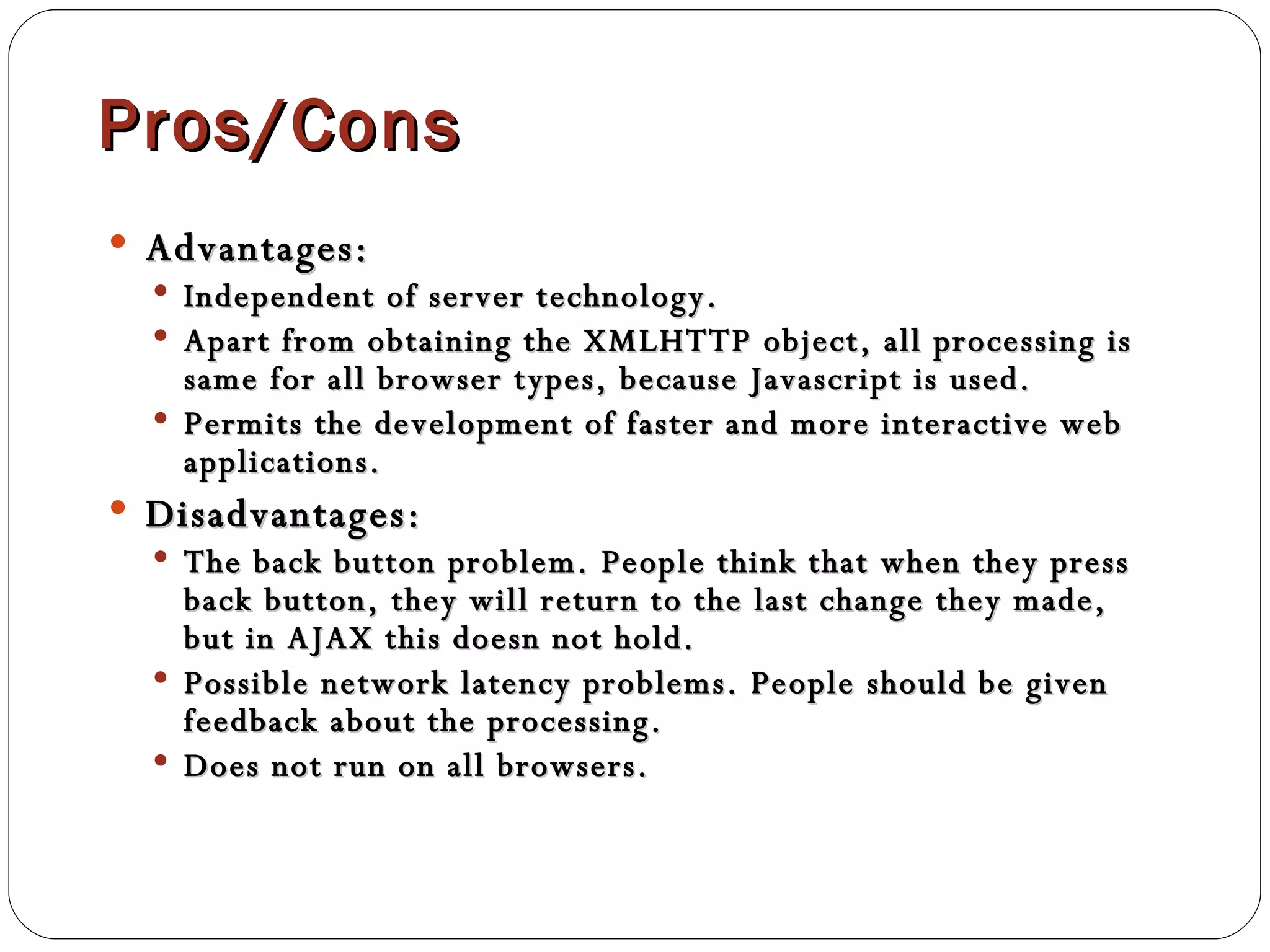 Pros/Cons Advantages:  Independent of server technology. Apart from obtaining the XMLHTTP object, all processing is same for all browser types, because Javascript is used. Permits the development of faster and more interactive web applications. Disadvantages:  The back button problem. People think that when they press back button, they will return to the last change they made, but in AJAX this doesn not hold. Possible network latency problems. People should be given feedback about the processing. Does not run on all browsers. 