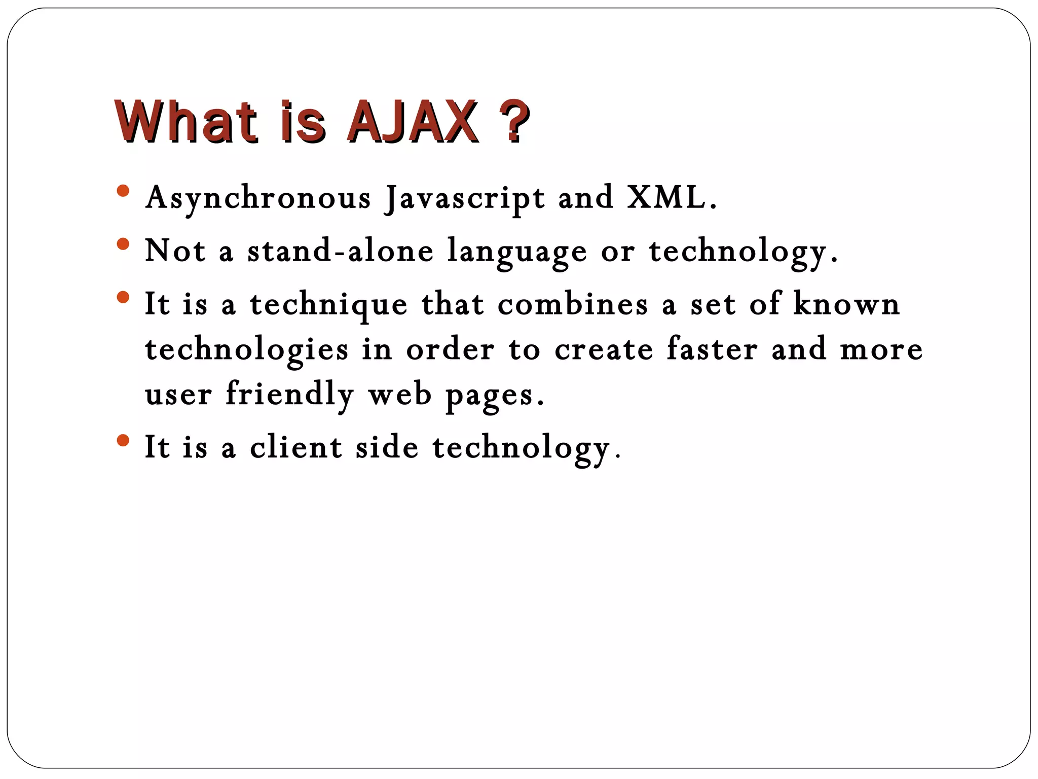 What is AJAX ? Asynchronous Javascript and XML. Not a stand-alone language or technology. It is a technique that combines a set of known technologies in order to create faster and more user friendly web pages. It is a client side technology . 