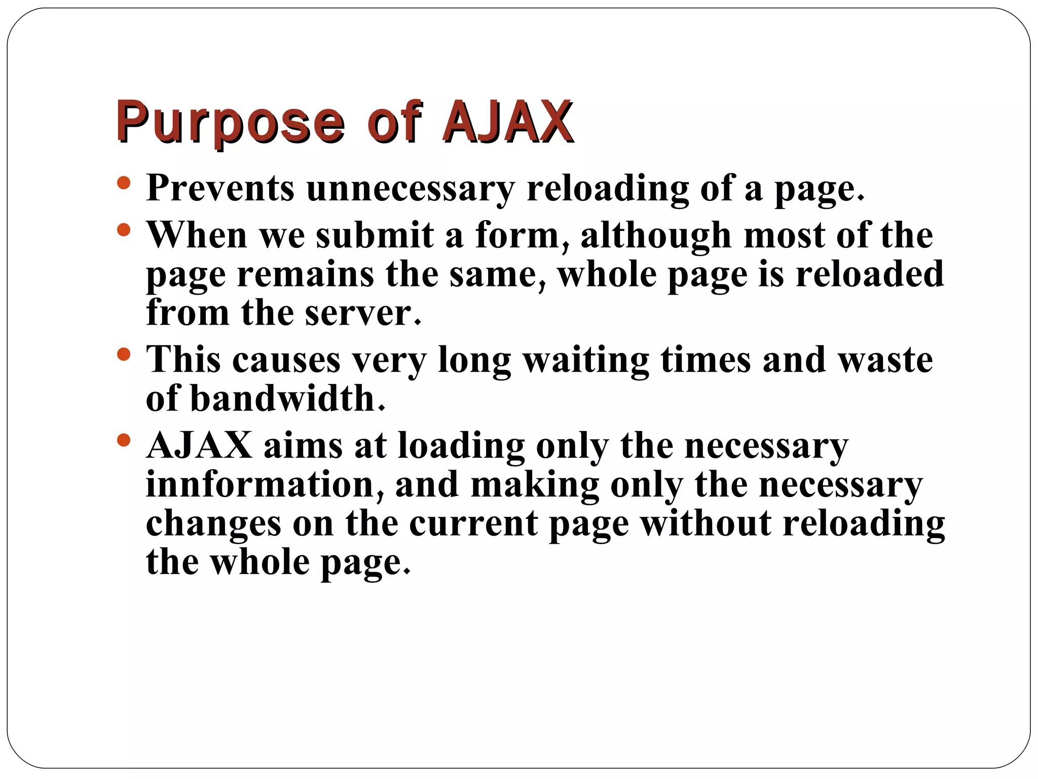 Purpose of AJAX Prevents unnecessary reloading of a page. When we submit a form, although most of the page remains the same, whole page is reloaded from the server. This causes very long waiting times and waste of bandwidth. AJAX aims at loading only the necessary innformation, and making only the necessary changes on the current page without reloading the whole page. 