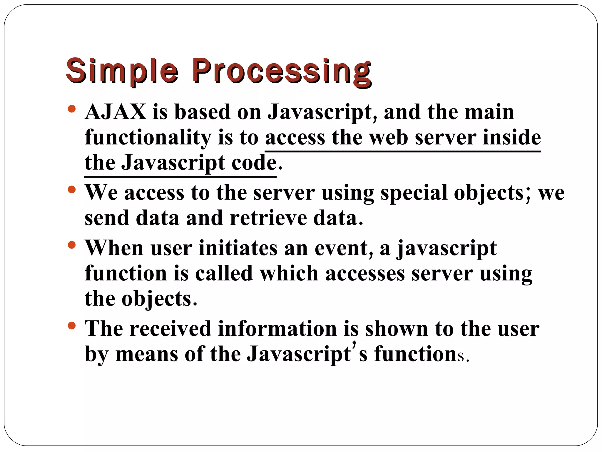 Simple Processing AJAX is based on Javascript, and the main functionality is to  access the web server inside the Javascript code . We access to the server using special objects; we send data and retrieve data. When user initiates an event, a javascript function is called which accesses server using the objects. The received information is shown to the user by means of the Javascript’s function s. 