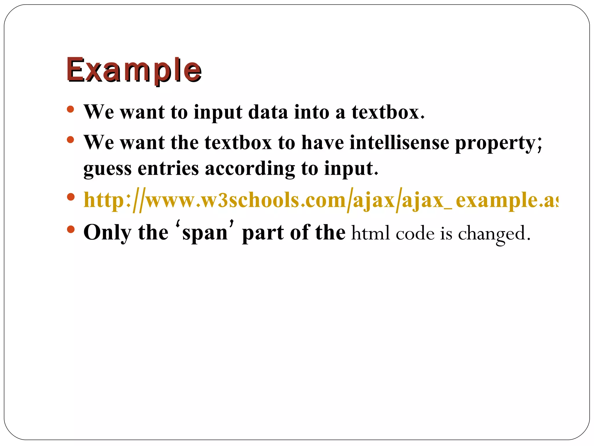 Example We want to input data into a textbox. We want the textbox to have intellisense property; guess entries according to input. http://www.w3schools.com/ajax/ajax_example.asp Only the ‘span’ part of the  html code is changed. 