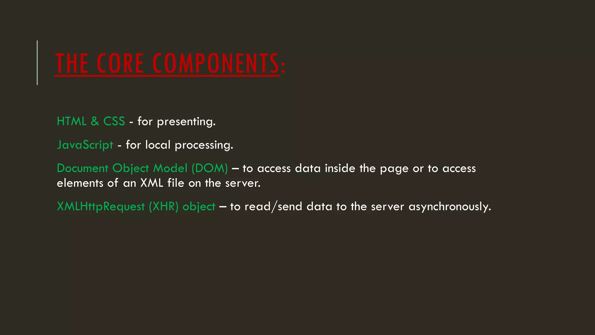 THE CORE COMPONENTS:
HTML & CSS - for presenting.
JavaScript - for local processing.
Document Object Model (DOM) – to access data inside the page or to access
elements of an XML file on the server.
XMLHttpRequest (XHR) object – to read/send data to the server asynchronously.
 