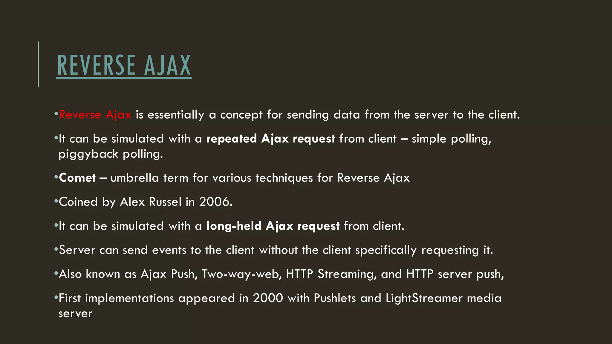 REVERSE AJAX
•Reverse Ajax is essentially a concept for sending data from the server to the client.
•It can be simulated with a repeated Ajax request from client – simple polling,
piggyback polling.
•Comet – umbrella term for various techniques for Reverse Ajax
•Coined by Alex Russel in 2006.
•It can be simulated with a long-held Ajax request from client.
•Server can send events to the client without the client specifically requesting it.
•Also known as Ajax Push, Two-way-web, HTTP Streaming, and HTTP server push,
•First implementations appeared in 2000 with Pushlets and LightStreamer media
server
 