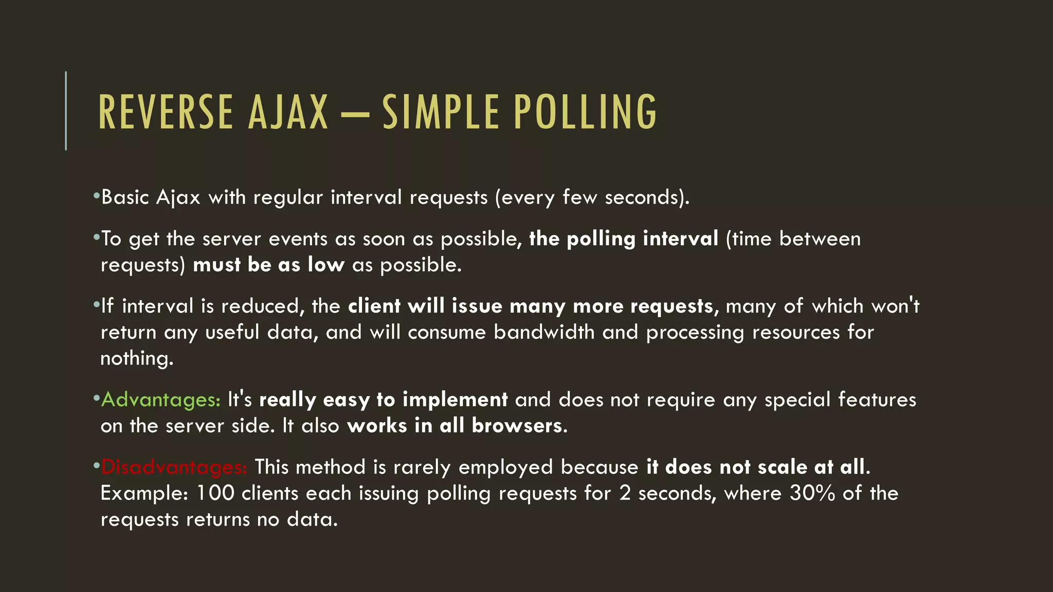 REVERSE AJAX – SIMPLE POLLING
•Basic Ajax with regular interval requests (every few seconds).
•To get the server events as soon as possible, the polling interval (time between
requests) must be as low as possible.
•If interval is reduced, the client will issue many more requests, many of which won't
return any useful data, and will consume bandwidth and processing resources for
nothing.
•Advantages: It's really easy to implement and does not require any special features
on the server side. It also works in all browsers.
•Disadvantages: This method is rarely employed because it does not scale at all.
Example: 100 clients each issuing polling requests for 2 seconds, where 30% of the
requests returns no data.
 