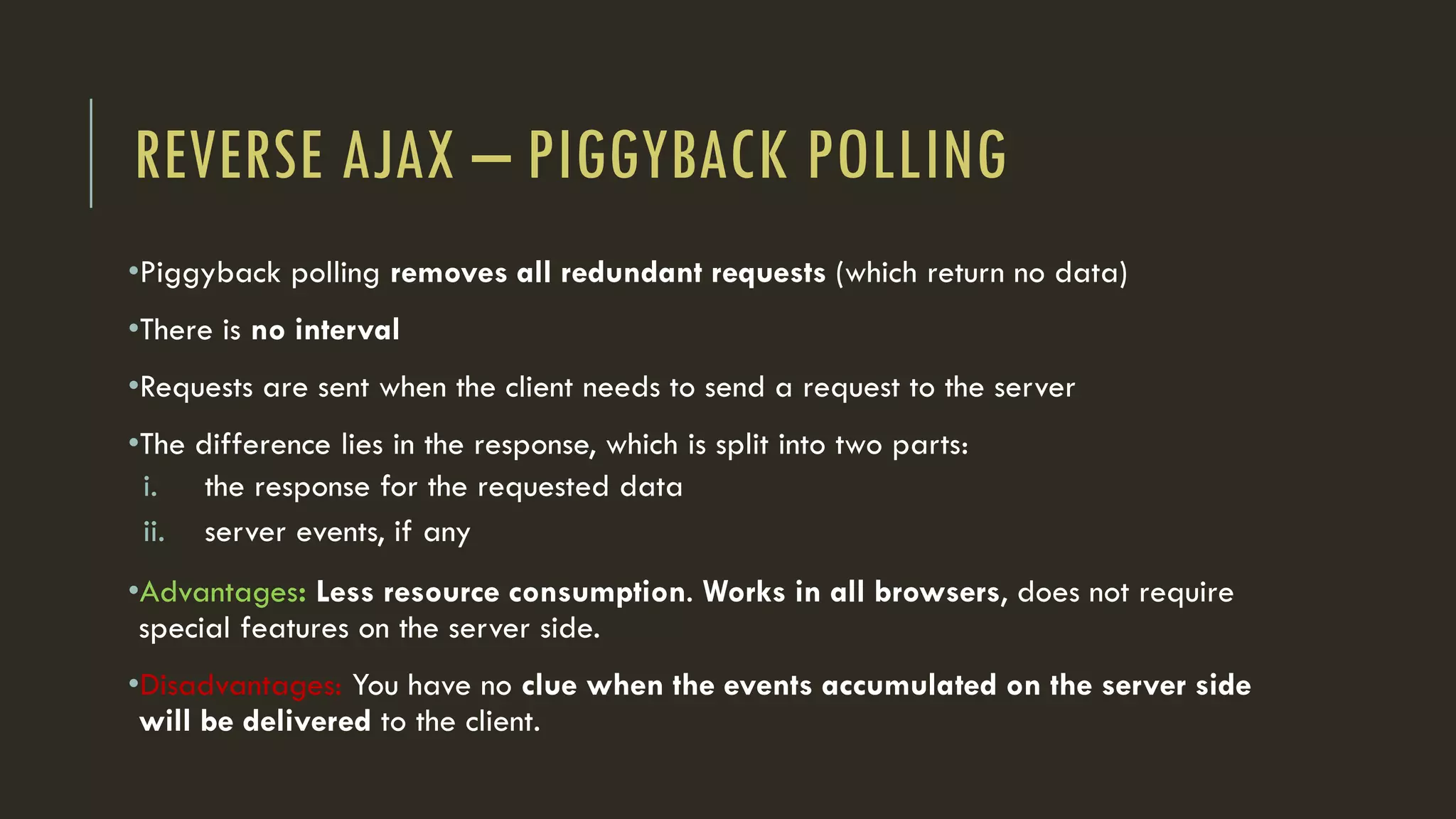 REVERSE AJAX – PIGGYBACK POLLING
•Piggyback polling removes all redundant requests (which return no data)
•There is no interval
•Requests are sent when the client needs to send a request to the server
•The difference lies in the response, which is split into two parts:
i. the response for the requested data
ii. server events, if any
•Advantages: Less resource consumption. Works in all browsers, does not require
special features on the server side.
•Disadvantages: You have no clue when the events accumulated on the server side
will be delivered to the client.
 