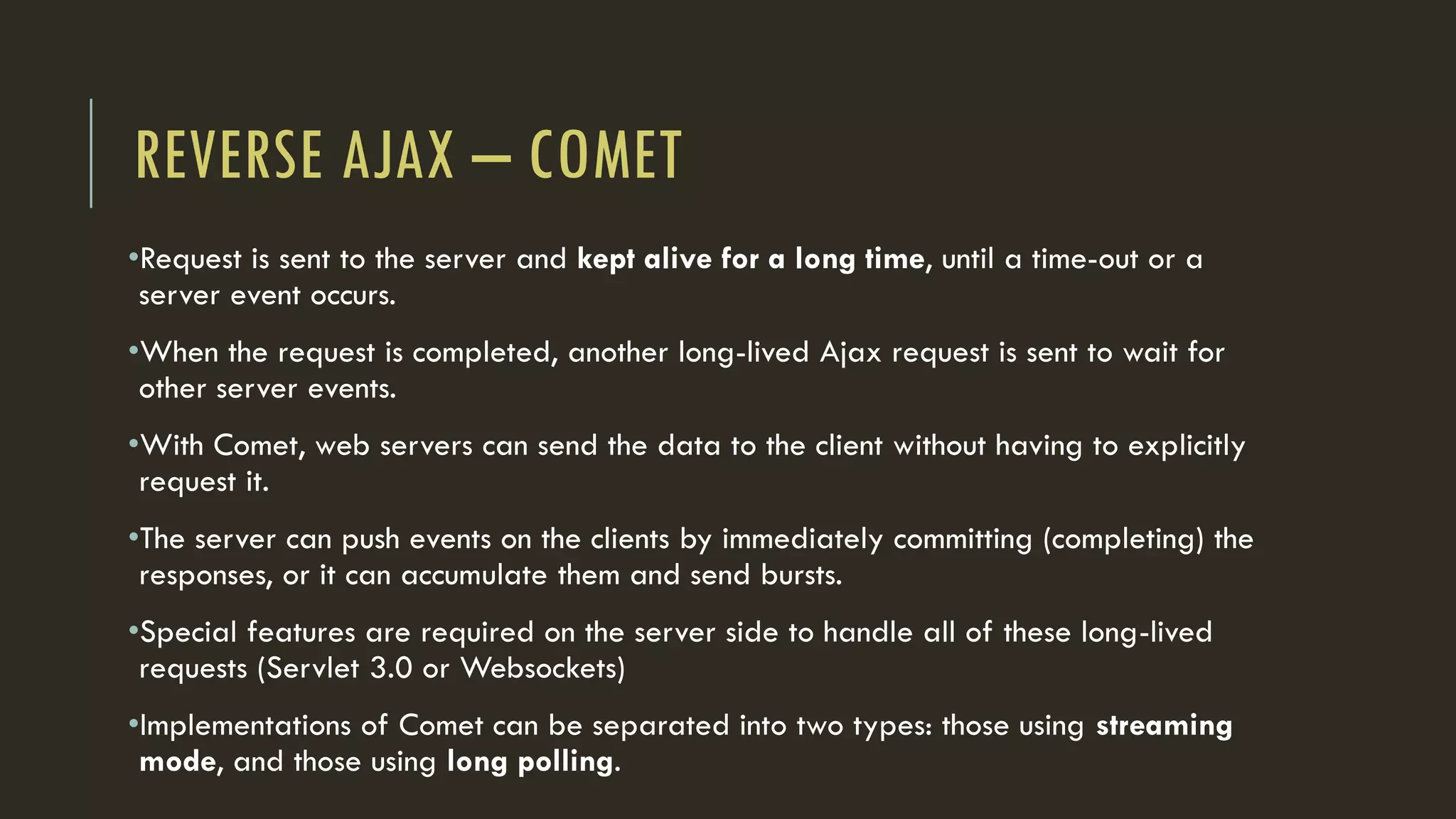 REVERSE AJAX – COMET
•Request is sent to the server and kept alive for a long time, until a time-out or a
server event occurs.
•When the request is completed, another long-lived Ajax request is sent to wait for
other server events.
•With Comet, web servers can send the data to the client without having to explicitly
request it.
•The server can push events on the clients by immediately committing (completing) the
responses, or it can accumulate them and send bursts.
•Special features are required on the server side to handle all of these long-lived
requests (Servlet 3.0 or Websockets)
•Implementations of Comet can be separated into two types: those using streaming
mode, and those using long polling.
 