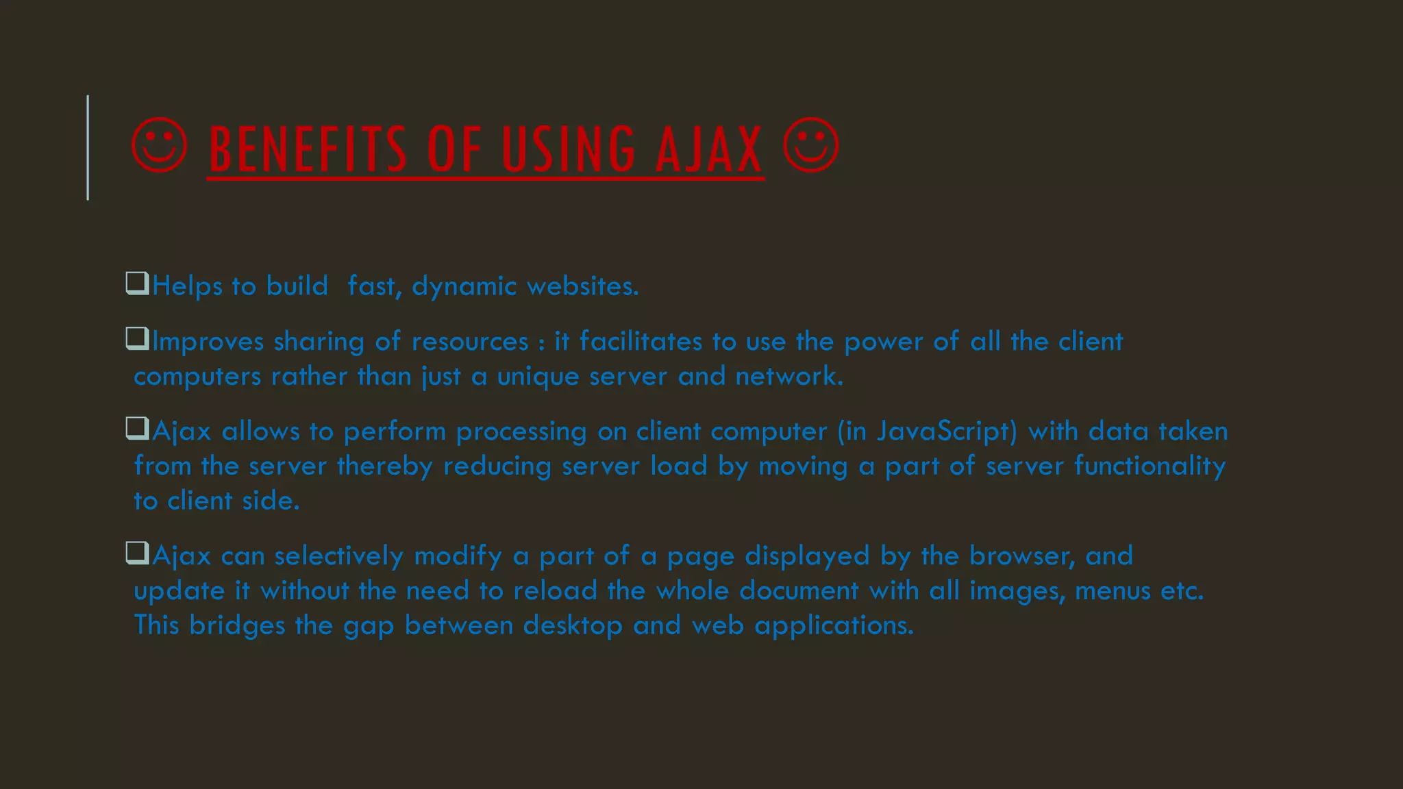  BENEFITS OF USING AJAX 
Helps to build fast, dynamic websites.
Improves sharing of resources : it facilitates to use the power of all the client
computers rather than just a unique server and network.
Ajax allows to perform processing on client computer (in JavaScript) with data taken
from the server thereby reducing server load by moving a part of server functionality
to client side.
Ajax can selectively modify a part of a page displayed by the browser, and
update it without the need to reload the whole document with all images, menus etc.
This bridges the gap between desktop and web applications.
 