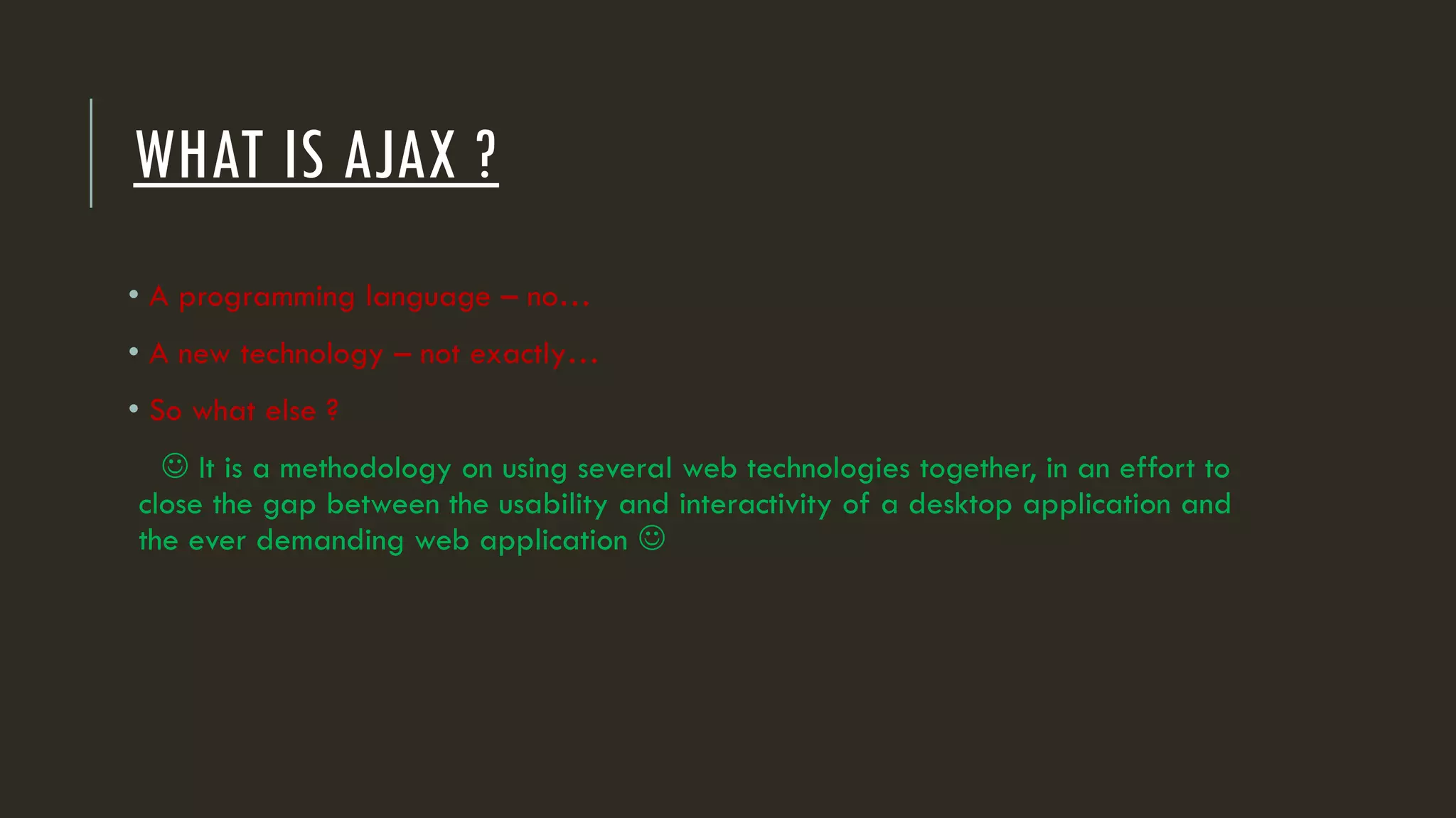 WHAT IS AJAX ?
• A programming language – no…
• A new technology – not exactly…
• So what else ?
 It is a methodology on using several web technologies together, in an effort to
close the gap between the usability and interactivity of a desktop application and
the ever demanding web application 
 