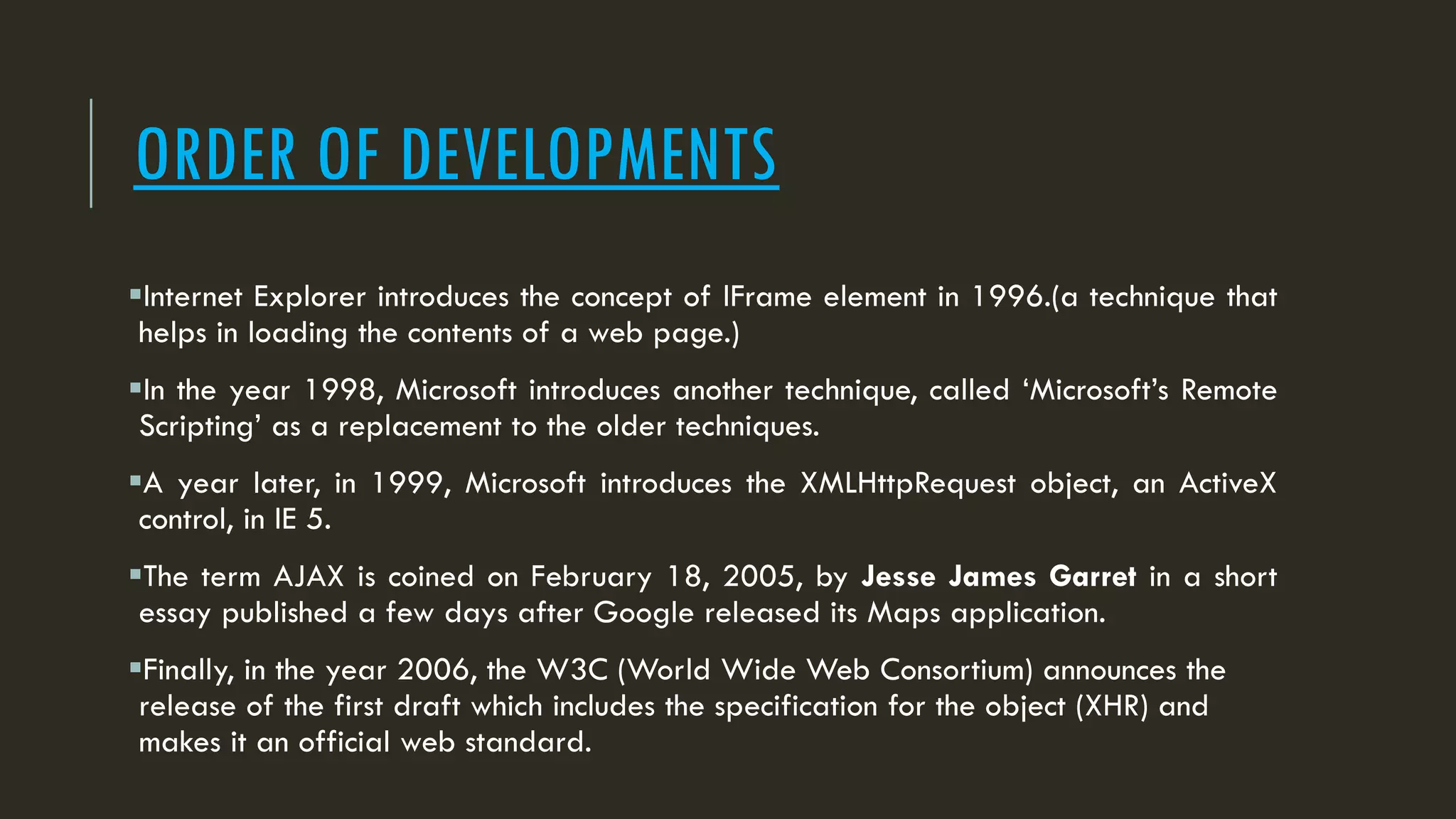 ORDER OF DEVELOPMENTS
Internet Explorer introduces the concept of IFrame element in 1996.(a technique that
helps in loading the contents of a web page.)
In the year 1998, Microsoft introduces another technique, called ‘Microsoft’s Remote
Scripting’ as a replacement to the older techniques.
A year later, in 1999, Microsoft introduces the XMLHttpRequest object, an ActiveX
control, in IE 5.
The term AJAX is coined on February 18, 2005, by Jesse James Garret in a short
essay published a few days after Google released its Maps application.
Finally, in the year 2006, the W3C (World Wide Web Consortium) announces the
release of the first draft which includes the specification for the object (XHR) and
makes it an official web standard.
 