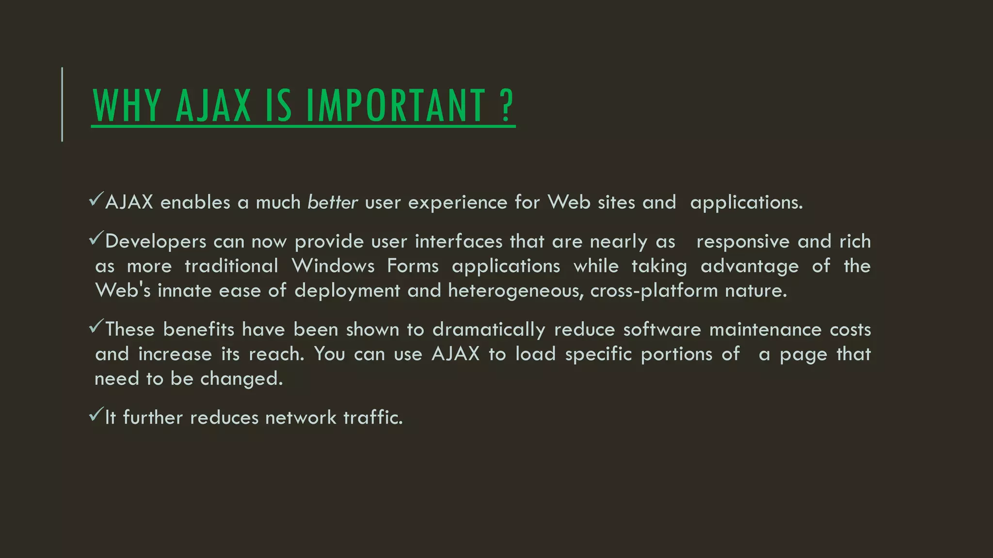 WHY AJAX IS IMPORTANT ?
AJAX enables a much better user experience for Web sites and applications.
Developers can now provide user interfaces that are nearly as responsive and rich
as more traditional Windows Forms applications while taking advantage of the
Web's innate ease of deployment and heterogeneous, cross-platform nature.
These benefits have been shown to dramatically reduce software maintenance costs
and increase its reach. You can use AJAX to load specific portions of a page that
need to be changed.
It further reduces network traffic.
 