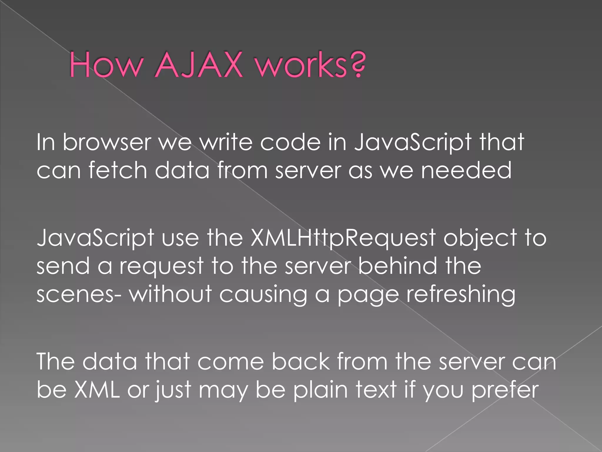 In browser we write code in JavaScript that
can fetch data from server as we needed

JavaScript use the XMLHttpRequest object to
send a request to the server behind the
scenes- without causing a page refreshing

The data that come back from the server can
be XML or just may be plain text if you prefer
 
