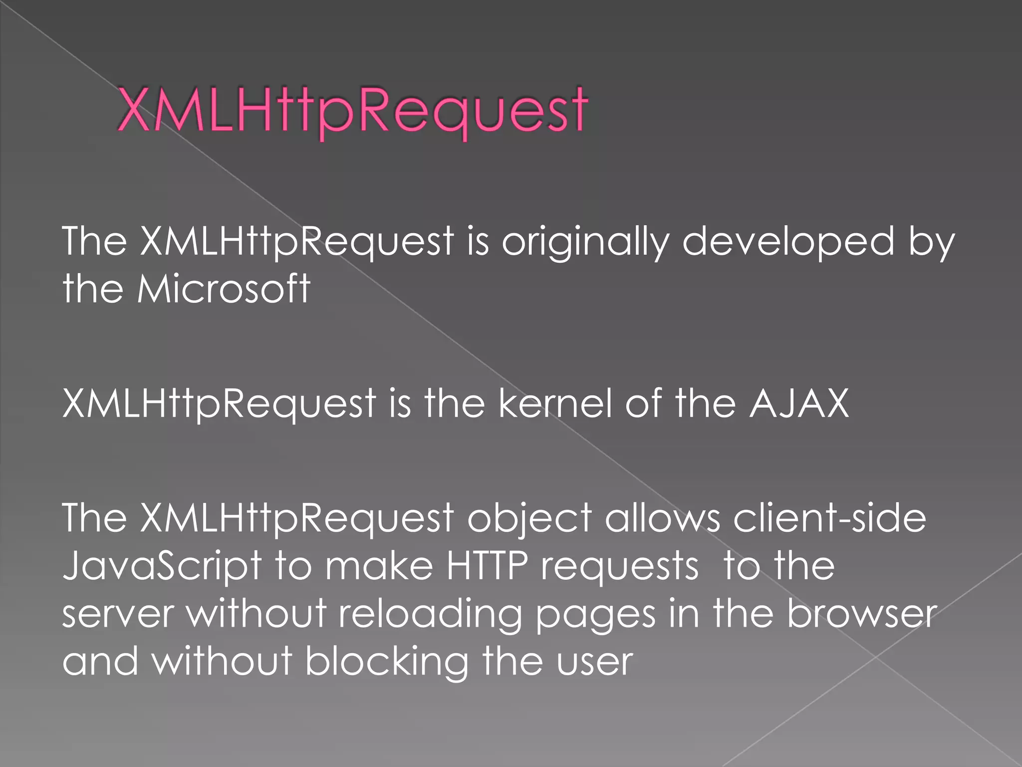 The XMLHttpRequest is originally developed by
the Microsoft

XMLHttpRequest is the kernel of the AJAX

The XMLHttpRequest object allows client-side
JavaScript to make HTTP requests to the
server without reloading pages in the browser
and without blocking the user
 