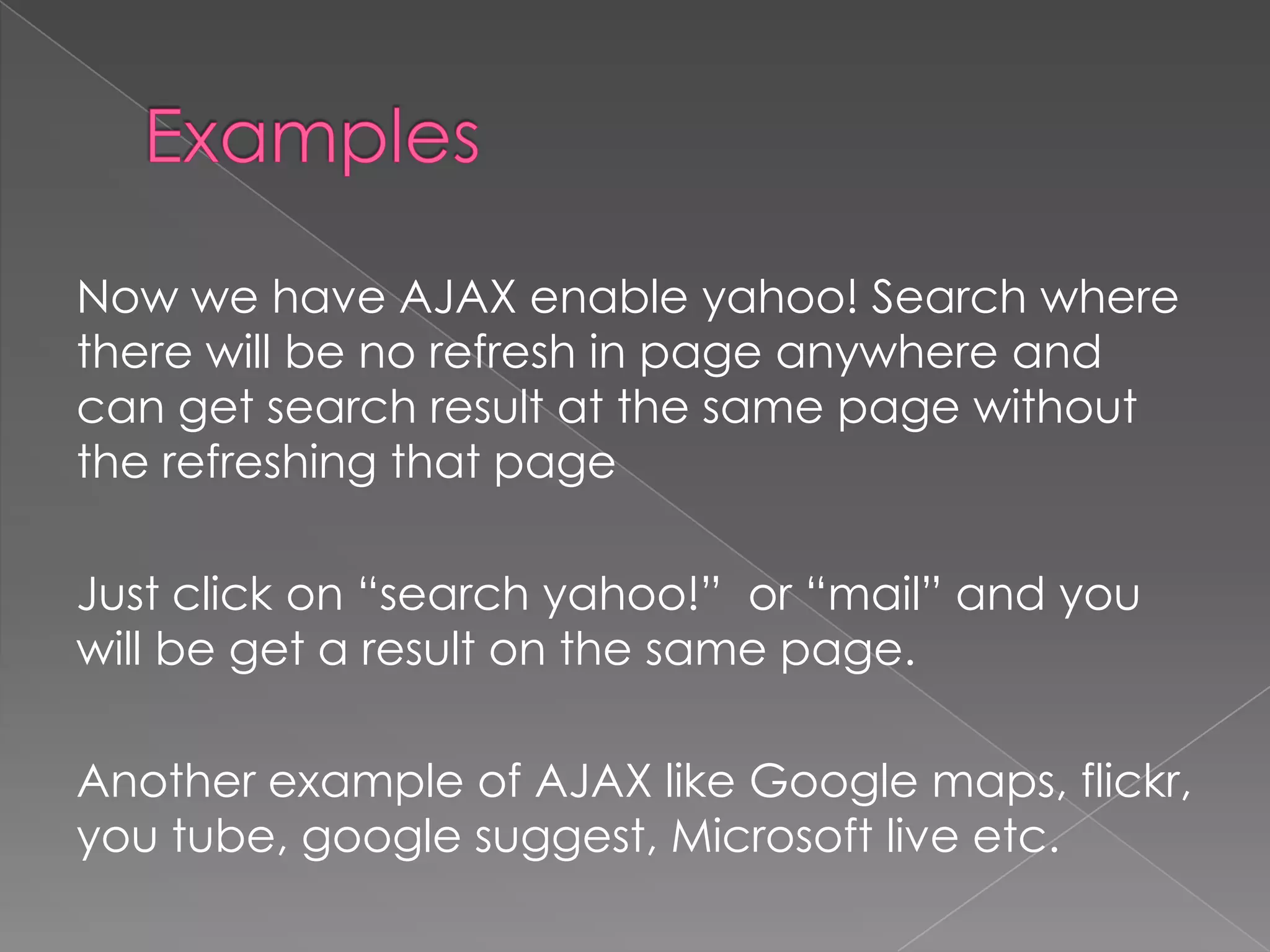 Now we have AJAX enable yahoo! Search where
there will be no refresh in page anywhere and
can get search result at the same page without
the refreshing that page

Just click on “search yahoo!” or “mail” and you
will be get a result on the same page.

Another example of AJAX like Google maps, flickr,
you tube, google suggest, Microsoft live etc.
 