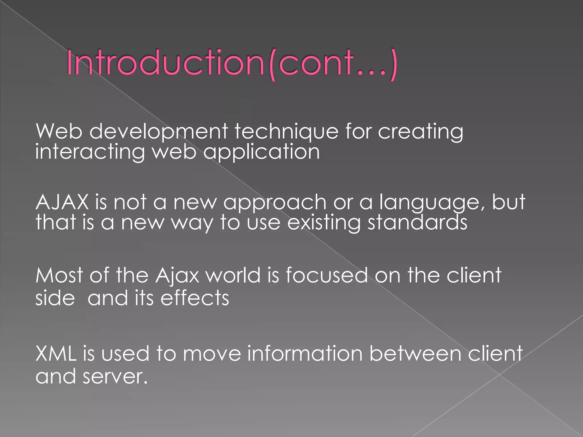 Web development technique for creating
interacting web application

AJAX is not a new approach or a language, but
that is a new way to use existing standards

Most of the Ajax world is focused on the client
side and its effects

XML is used to move information between client
and server.
 