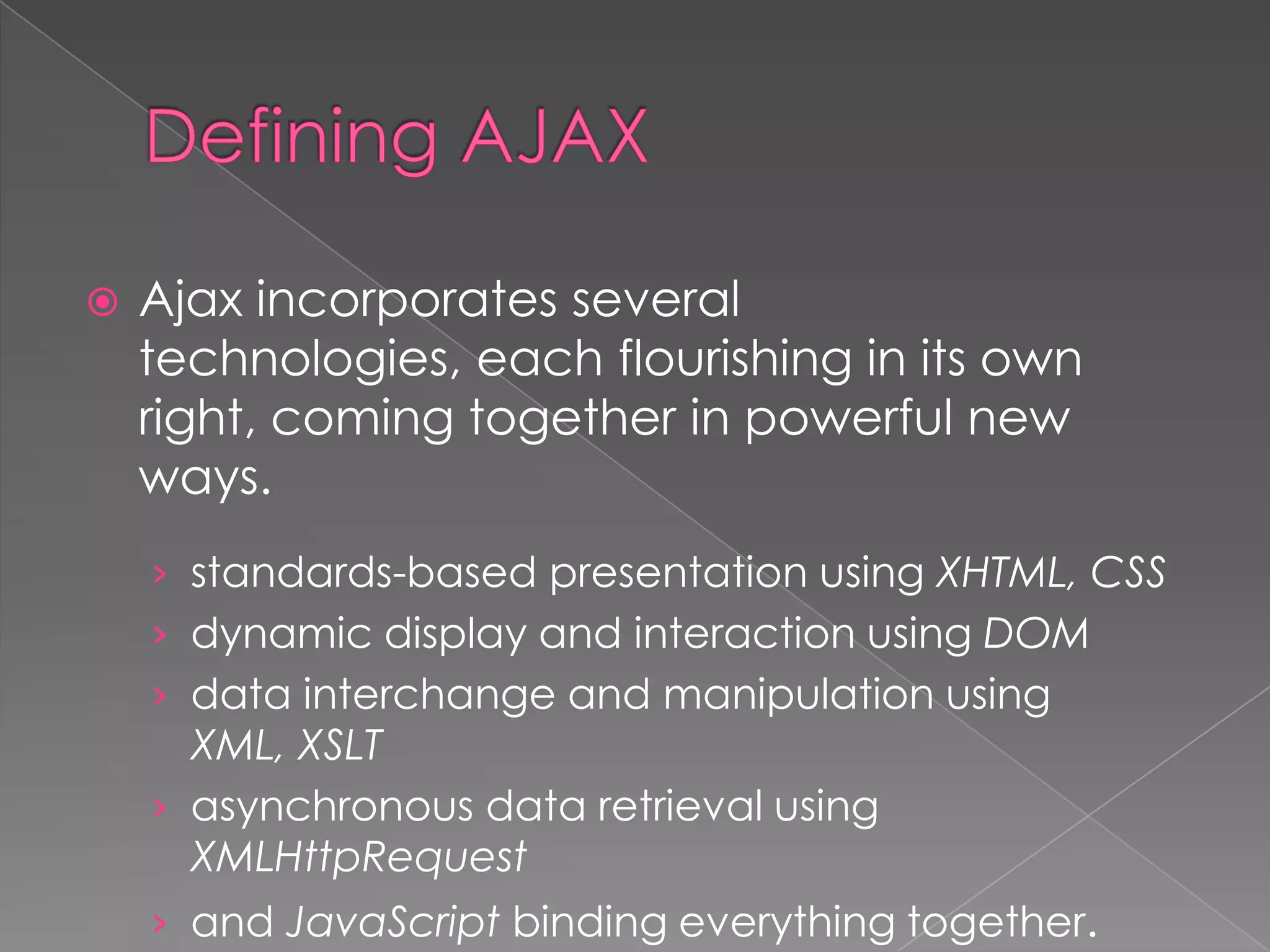    Ajax incorporates several
    technologies, each flourishing in its own
    right, coming together in powerful new
    ways.
    › standards-based presentation using XHTML, CSS
    › dynamic display and interaction using DOM
    › data interchange and manipulation using
      XML, XSLT
    › asynchronous data retrieval using
      XMLHttpRequest
    › and JavaScript binding everything together.
 