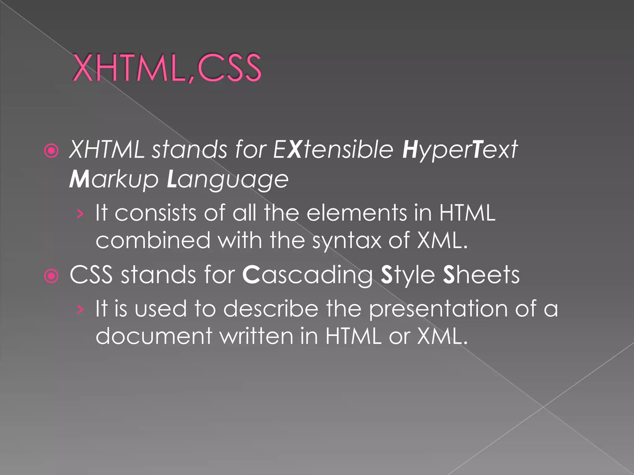    XHTML stands for EXtensible HyperText
    Markup Language
    › It consists of all the elements in HTML
      combined with the syntax of XML.
   CSS stands for Cascading Style Sheets
    › It is used to describe the presentation of a
      document written in HTML or XML.
 