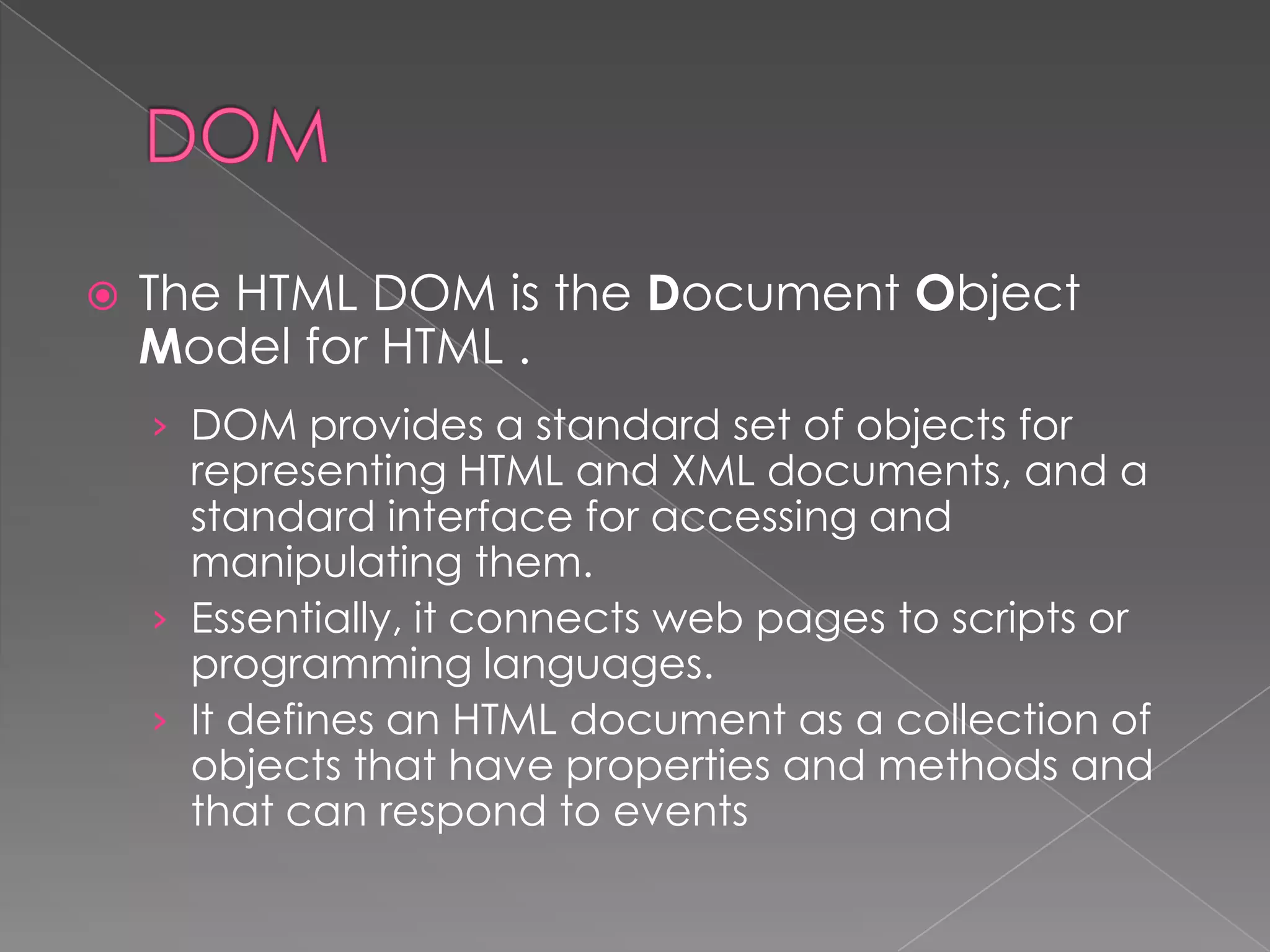    The HTML DOM is the Document Object
    Model for HTML .
    › DOM provides a standard set of objects for
      representing HTML and XML documents, and a
      standard interface for accessing and
      manipulating them.
    › Essentially, it connects web pages to scripts or
      programming languages.
    › It defines an HTML document as a collection of
      objects that have properties and methods and
      that can respond to events
 