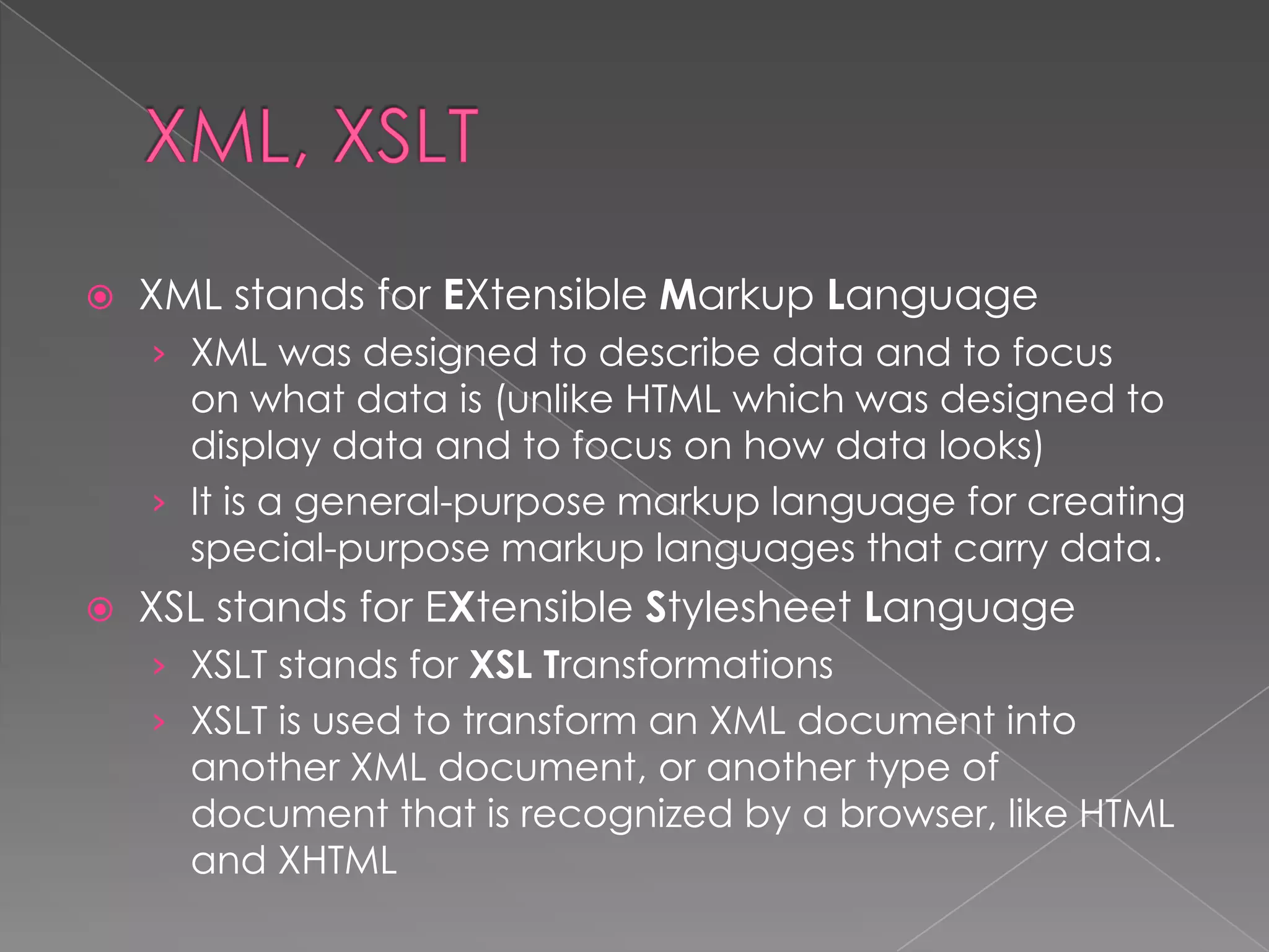   XML stands for EXtensible Markup Language
    › XML was designed to describe data and to focus
      on what data is (unlike HTML which was designed to
      display data and to focus on how data looks)
    › It is a general-purpose markup language for creating
      special-purpose markup languages that carry data.
   XSL stands for EXtensible Stylesheet Language
    › XSLT stands for XSL Transformations
    › XSLT is used to transform an XML document into
      another XML document, or another type of
      document that is recognized by a browser, like HTML
      and XHTML
 