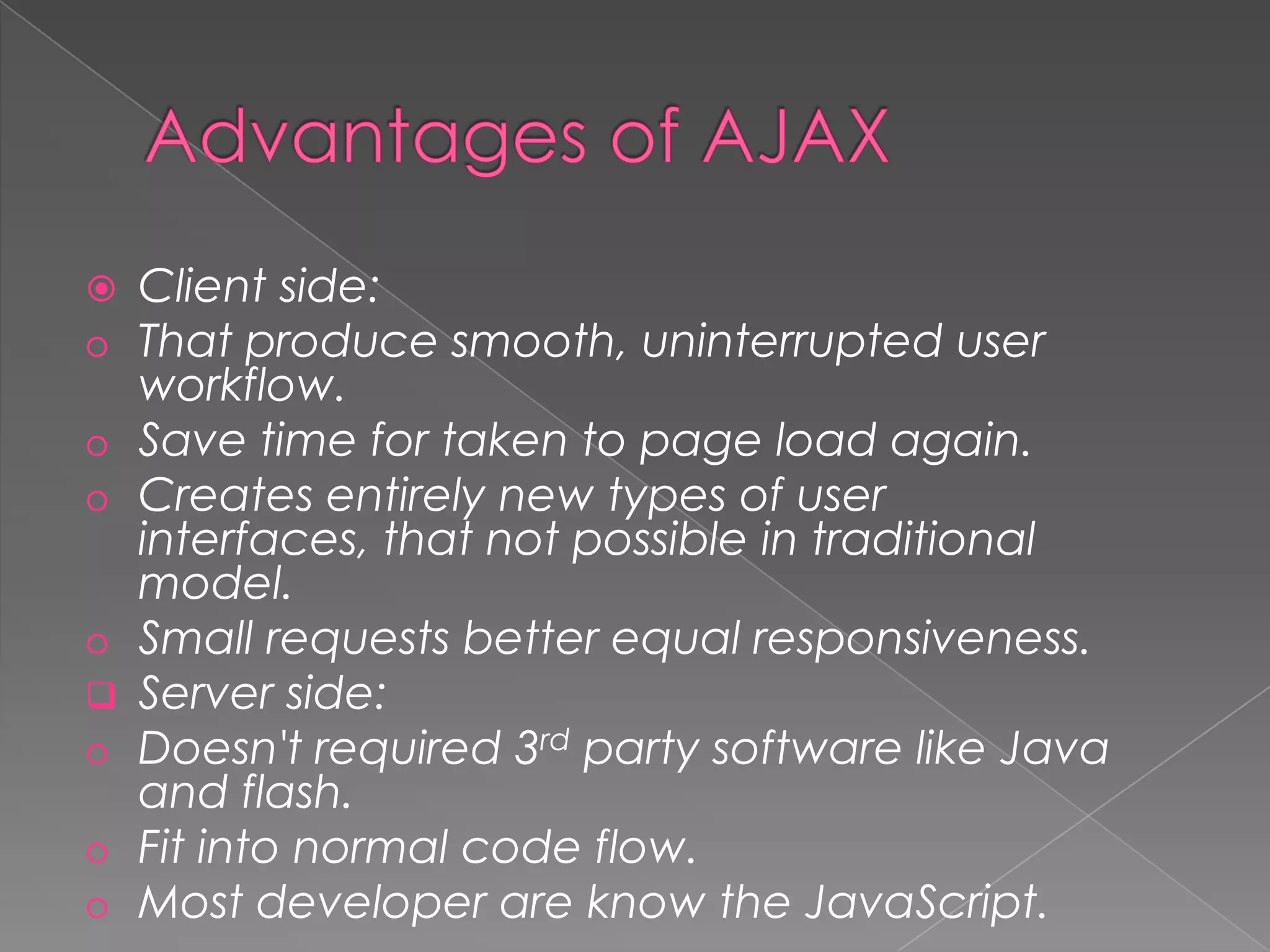    Client side:
o   That produce smooth, uninterrupted user
    workflow.
o   Save time for taken to page load again.
o   Creates entirely new types of user
    interfaces, that not possible in traditional
    model.
o   Small requests better equal responsiveness.
   Server side:
o   Doesn't required 3rd party software like Java
    and flash.
o   Fit into normal code flow.
o   Most developer are know the JavaScript.
 
