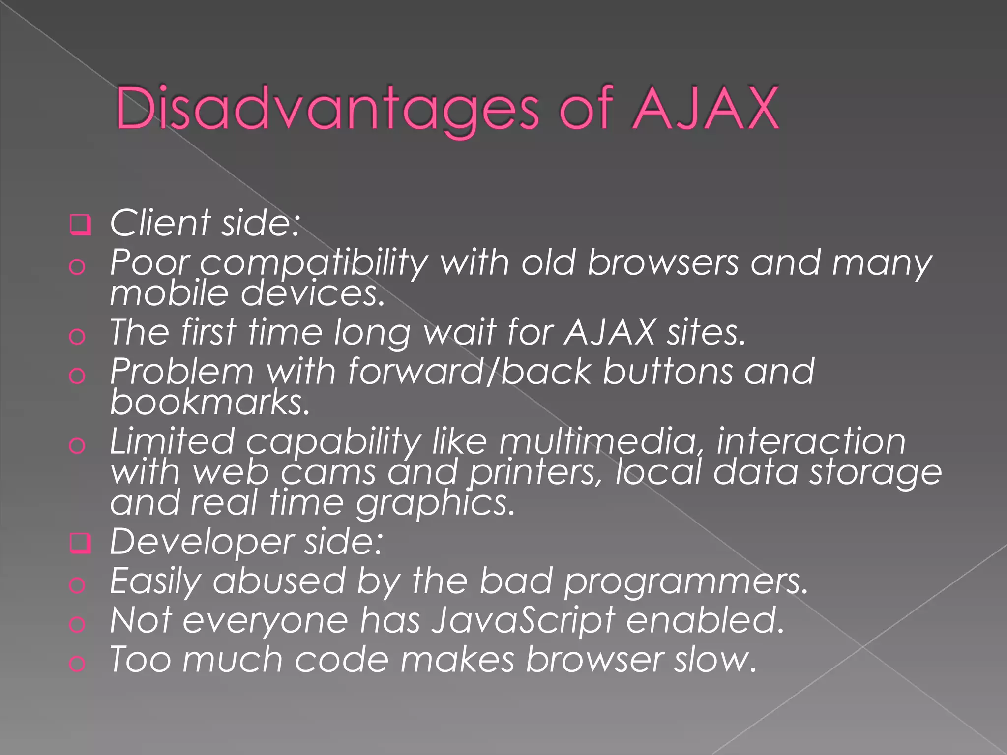    Client side:
o   Poor compatibility with old browsers and many
    mobile devices.
o   The first time long wait for AJAX sites.
o   Problem with forward/back buttons and
    bookmarks.
o   Limited capability like multimedia, interaction
    with web cams and printers, local data storage
    and real time graphics.
   Developer side:
o   Easily abused by the bad programmers.
o   Not everyone has JavaScript enabled.
o   Too much code makes browser slow.
 