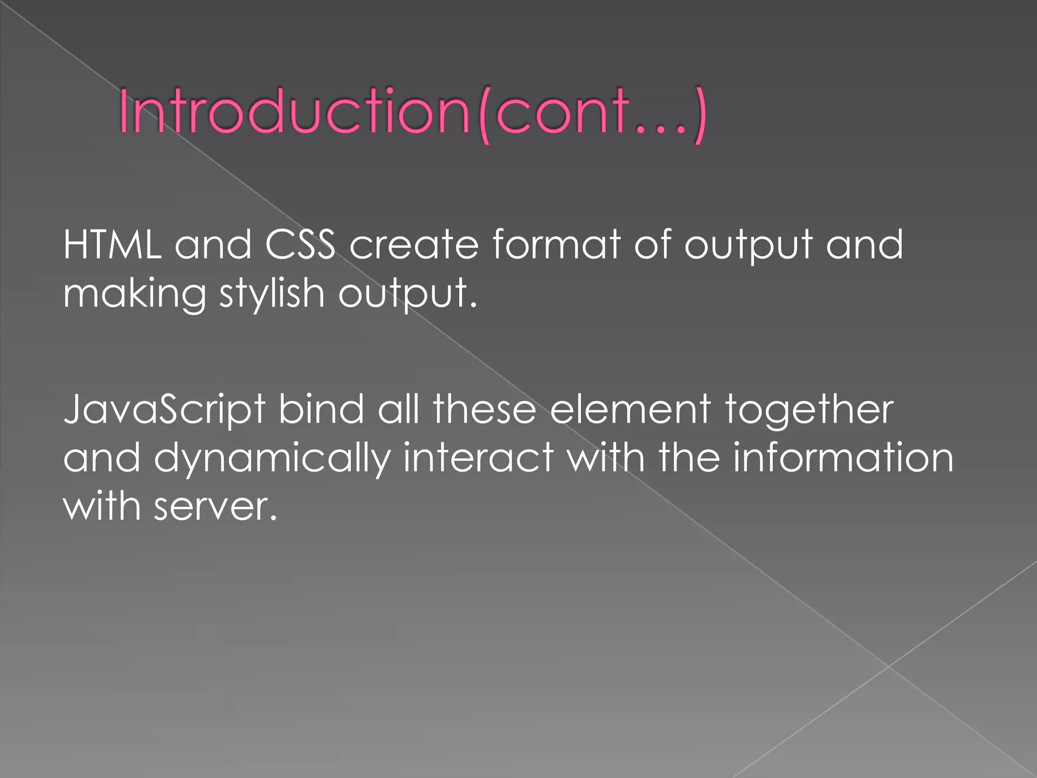 HTML and CSS create format of output and
making stylish output.

JavaScript bind all these element together
and dynamically interact with the information
with server.
 