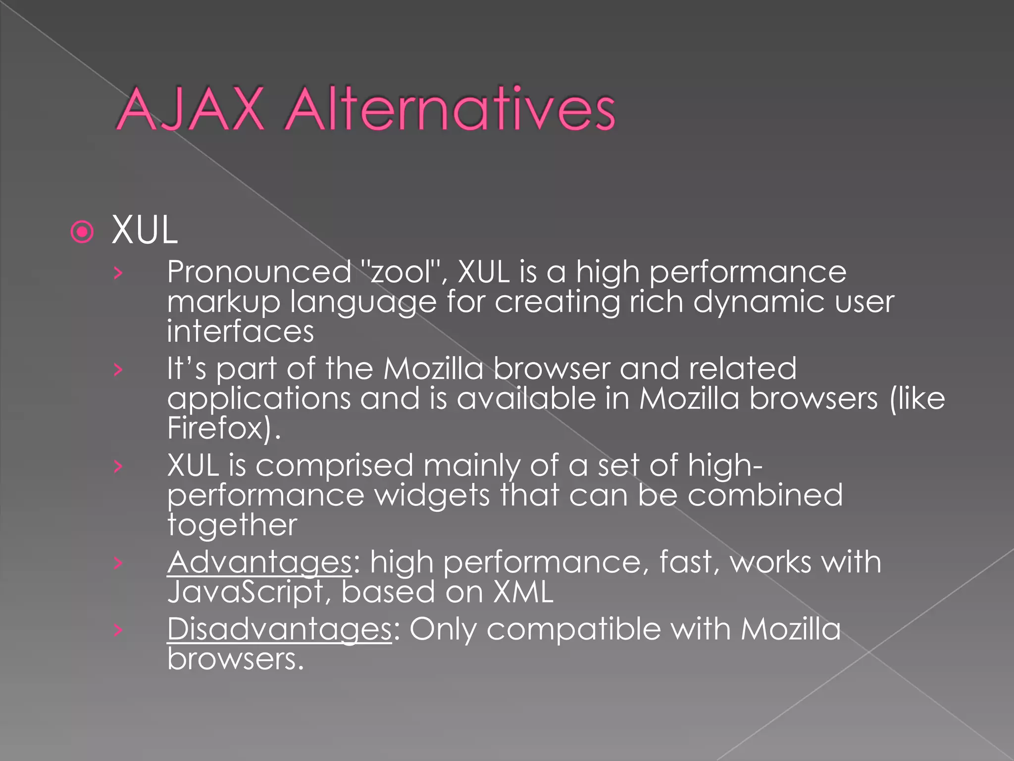    XUL
    ›   Pronounced "zool", XUL is a high performance
        markup language for creating rich dynamic user
        interfaces
    ›   It’s part of the Mozilla browser and related
        applications and is available in Mozilla browsers (like
        Firefox).
    ›   XUL is comprised mainly of a set of high-
        performance widgets that can be combined
        together
    ›   Advantages: high performance, fast, works with
        JavaScript, based on XML
    ›   Disadvantages: Only compatible with Mozilla
        browsers.
 