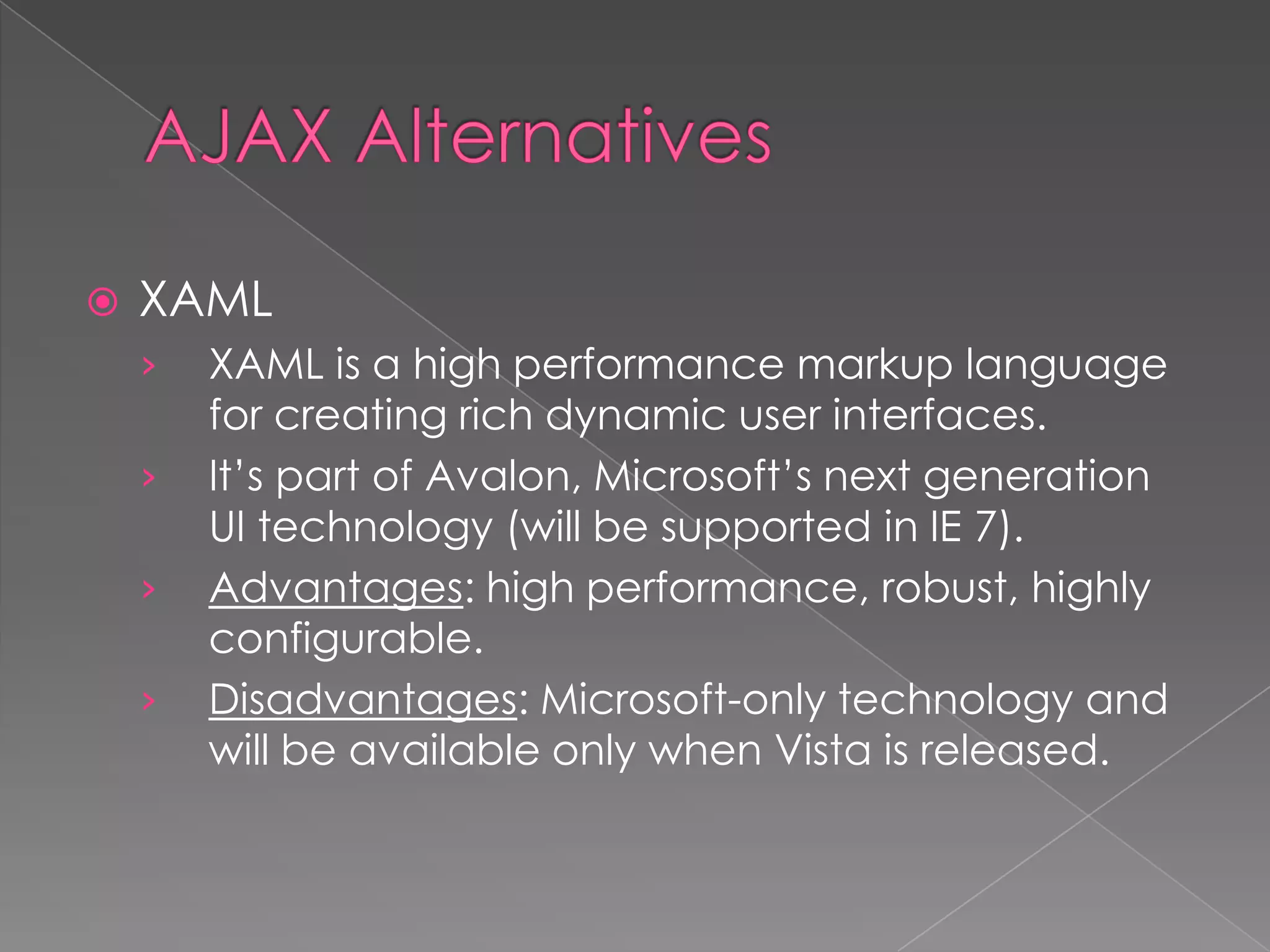    XAML
    ›   XAML is a high performance markup language
        for creating rich dynamic user interfaces.
    ›   It’s part of Avalon, Microsoft’s next generation
        UI technology (will be supported in IE 7).
    ›   Advantages: high performance, robust, highly
        configurable.
    ›   Disadvantages: Microsoft-only technology and
        will be available only when Vista is released.
 