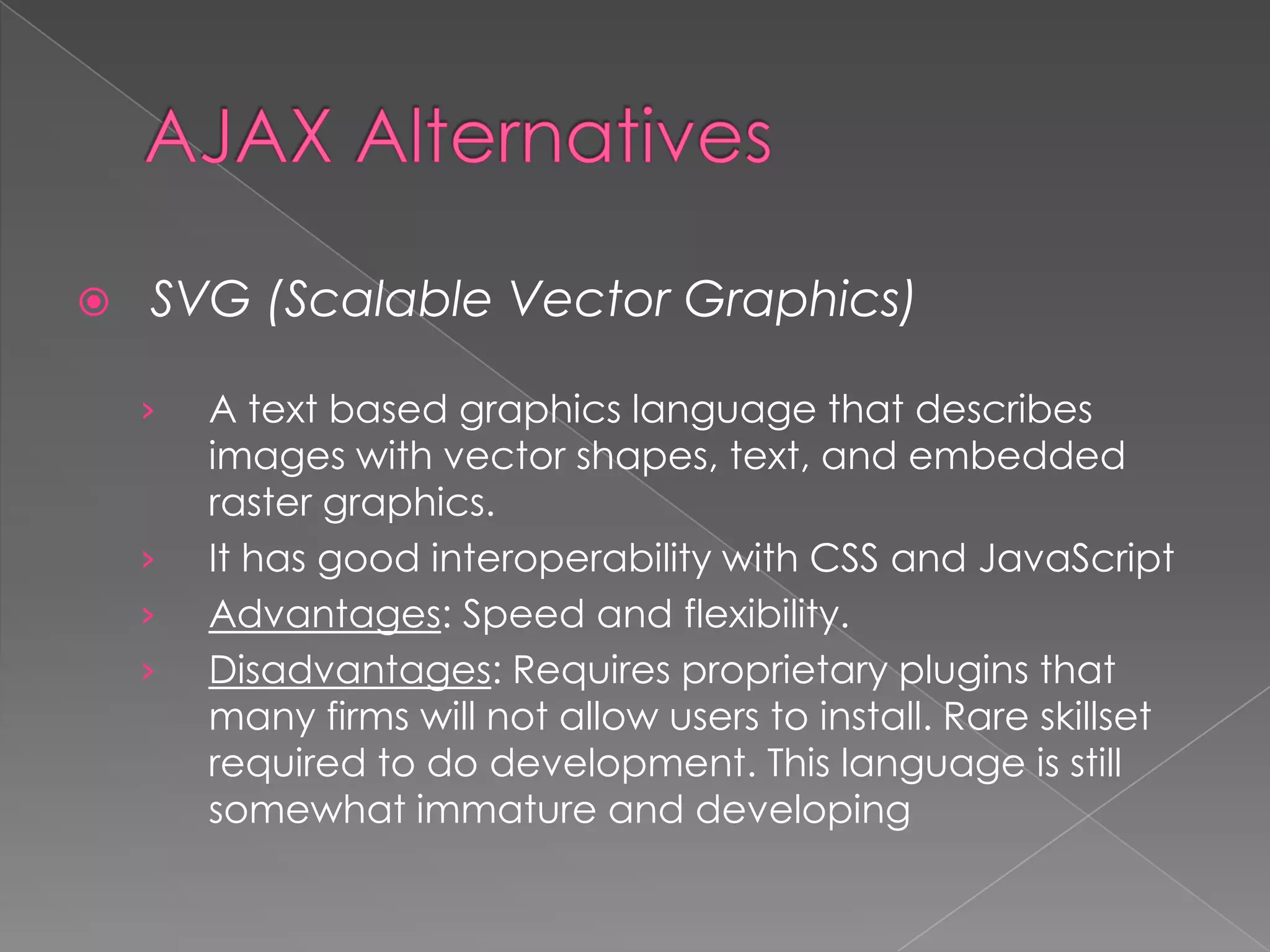    SVG (Scalable Vector Graphics)

    ›   A text based graphics language that describes
        images with vector shapes, text, and embedded
        raster graphics.
    ›   It has good interoperability with CSS and JavaScript
    ›   Advantages: Speed and flexibility.
    ›   Disadvantages: Requires proprietary plugins that
        many firms will not allow users to install. Rare skillset
        required to do development. This language is still
        somewhat immature and developing
 