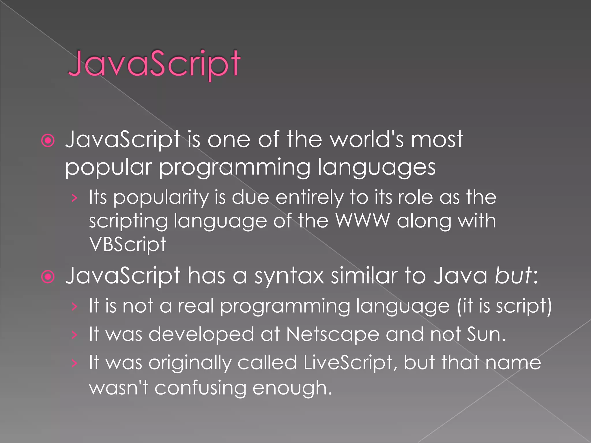    JavaScript is one of the world's most
    popular programming languages
    › Its popularity is due entirely to its role as the
      scripting language of the WWW along with
      VBScript
   JavaScript has a syntax similar to Java but:
    › It is not a real programming language (it is script)
    › It was developed at Netscape and not Sun.
    › It was originally called LiveScript, but that name
      wasn't confusing enough.
 