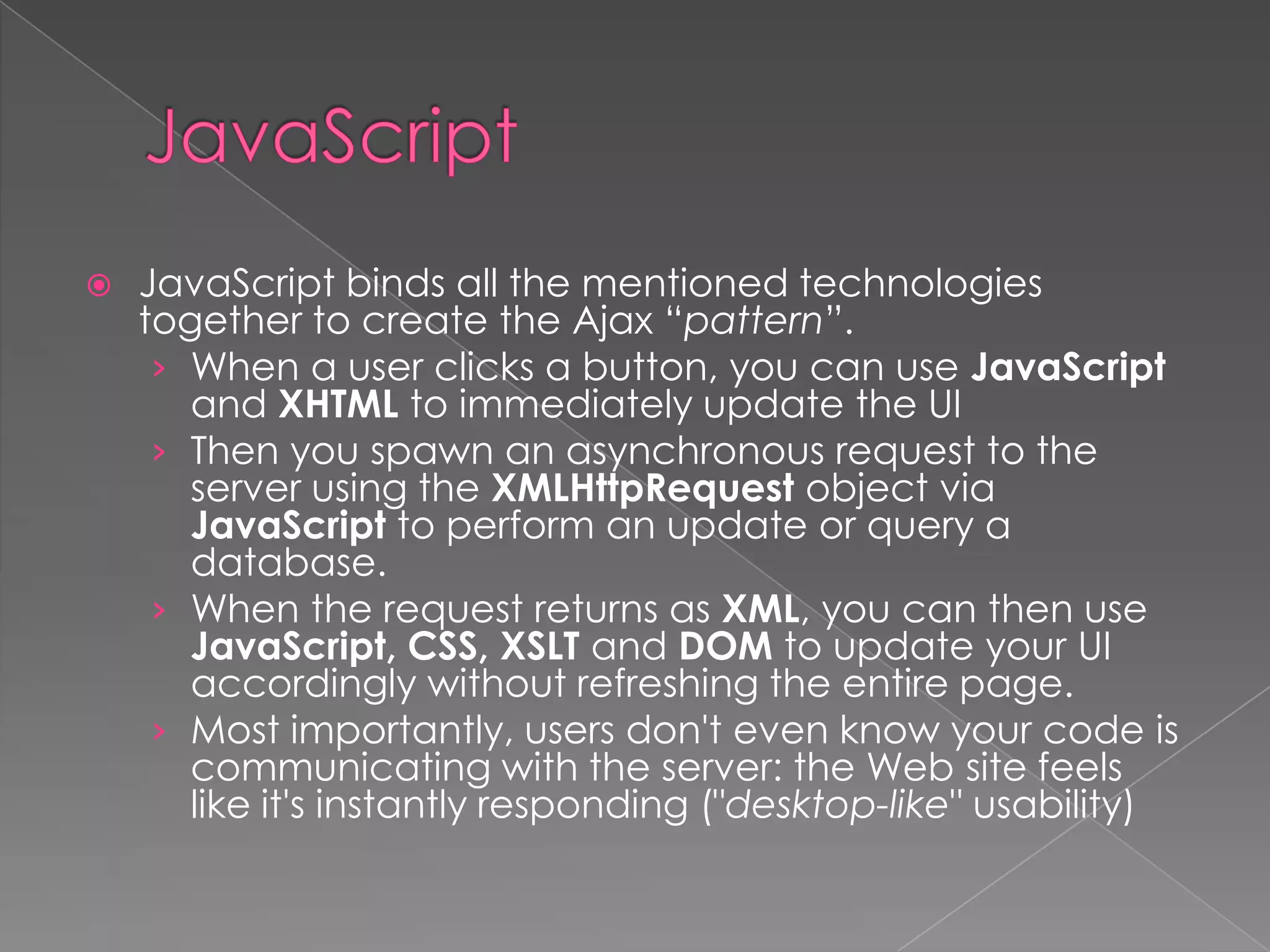    JavaScript binds all the mentioned technologies
    together to create the Ajax “pattern”.
     › When a user clicks a button, you can use JavaScript
       and XHTML to immediately update the UI
     › Then you spawn an asynchronous request to the
       server using the XMLHttpRequest object via
       JavaScript to perform an update or query a
       database.
     › When the request returns as XML, you can then use
       JavaScript, CSS, XSLT and DOM to update your UI
       accordingly without refreshing the entire page.
     › Most importantly, users don't even know your code is
       communicating with the server: the Web site feels
       like it's instantly responding ("desktop-like" usability)
 