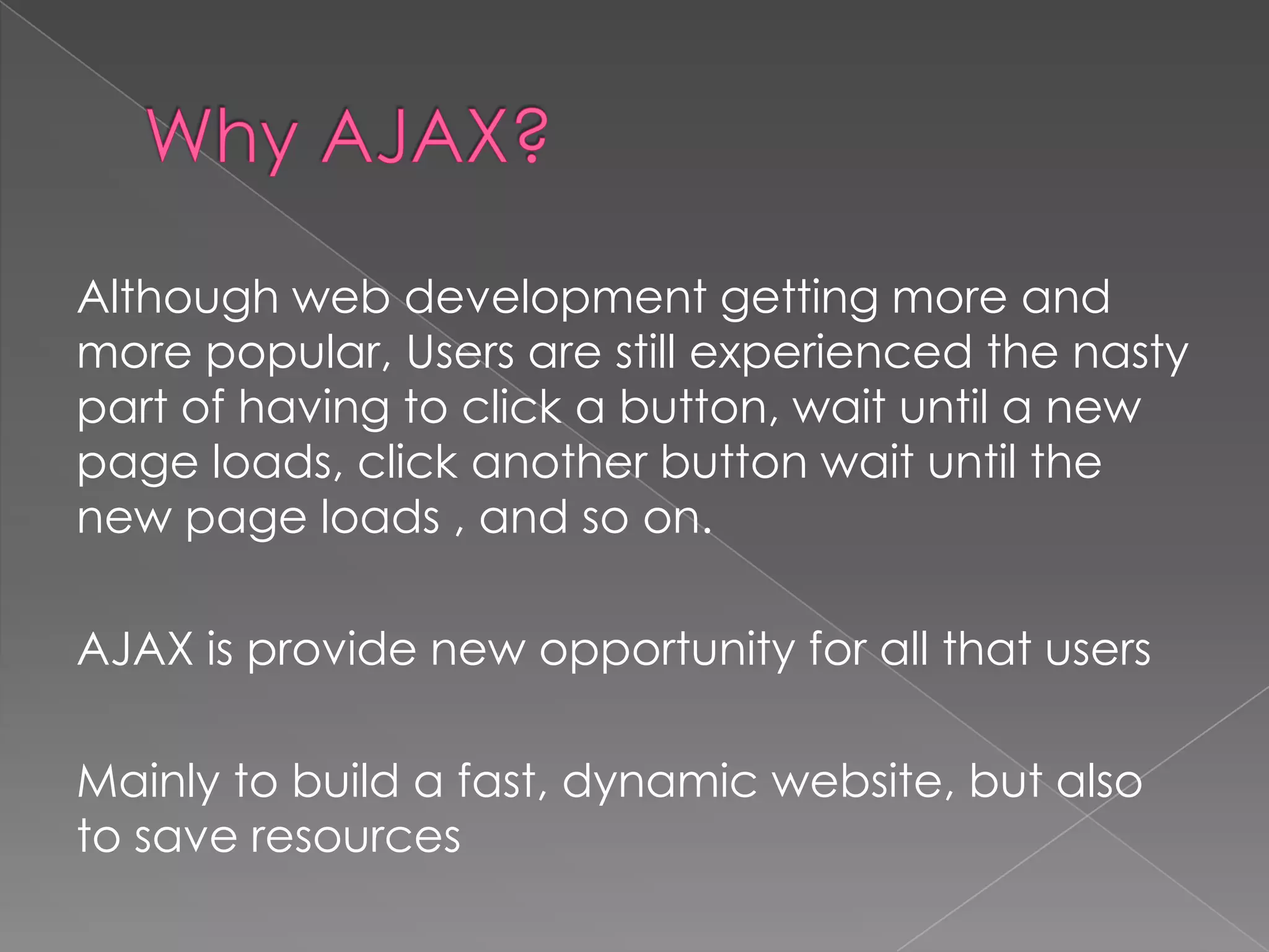 Although web development getting more and
more popular, Users are still experienced the nasty
part of having to click a button, wait until a new
page loads, click another button wait until the
new page loads , and so on.

AJAX is provide new opportunity for all that users

Mainly to build a fast, dynamic website, but also
to save resources
 