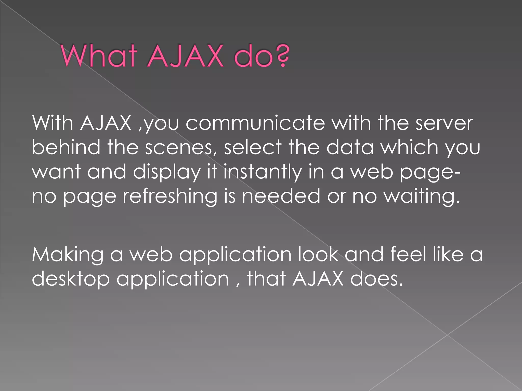 With AJAX ,you communicate with the server
behind the scenes, select the data which you
want and display it instantly in a web page-
no page refreshing is needed or no waiting.

Making a web application look and feel like a
desktop application , that AJAX does.
 