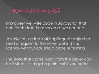 In browser we write code in JavaScript that
can fetch data from server as we needed

JavaScript use the XMLHttpRequest object to
send a request to the server behind the
scenes- without causing a page refreshing

The data that come back from the server can
be XML or just may be plain text if you prefer
 
