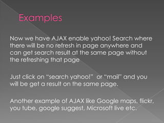 Now we have AJAX enable yahoo! Search where
there will be no refresh in page anywhere and
can get search result at the same page without
the refreshing that page

Just click on “search yahoo!” or “mail” and you
will be get a result on the same page.

Another example of AJAX like Google maps, flickr,
you tube, google suggest, Microsoft live etc.
 