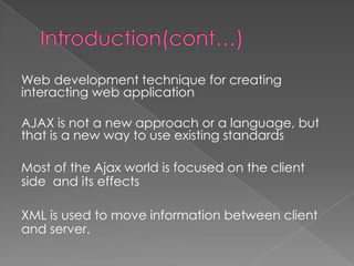 Web development technique for creating
interacting web application

AJAX is not a new approach or a language, but
that is a new way to use existing standards

Most of the Ajax world is focused on the client
side and its effects

XML is used to move information between client
and server.
 