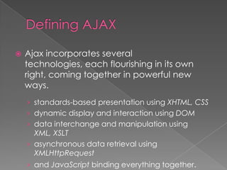    Ajax incorporates several
    technologies, each flourishing in its own
    right, coming together in powerful new
    ways.
    › standards-based presentation using XHTML, CSS
    › dynamic display and interaction using DOM
    › data interchange and manipulation using
      XML, XSLT
    › asynchronous data retrieval using
      XMLHttpRequest
    › and JavaScript binding everything together.
 