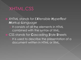    XHTML stands for EXtensible HyperText
    Markup Language
    › It consists of all the elements in HTML
      combined with the syntax of XML.
   CSS stands for Cascading Style Sheets
    › It is used to describe the presentation of a
      document written in HTML or XML.
 