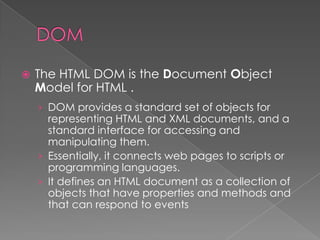    The HTML DOM is the Document Object
    Model for HTML .
    › DOM provides a standard set of objects for
      representing HTML and XML documents, and a
      standard interface for accessing and
      manipulating them.
    › Essentially, it connects web pages to scripts or
      programming languages.
    › It defines an HTML document as a collection of
      objects that have properties and methods and
      that can respond to events
 