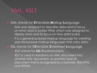    XML stands for EXtensible Markup Language
    › XML was designed to describe data and to focus
      on what data is (unlike HTML which was designed to
      display data and to focus on how data looks)
    › It is a general-purpose markup language for creating
      special-purpose markup languages that carry data.
   XSL stands for EXtensible Stylesheet Language
    › XSLT stands for XSL Transformations
    › XSLT is used to transform an XML document into
      another XML document, or another type of
      document that is recognized by a browser, like HTML
      and XHTML
 