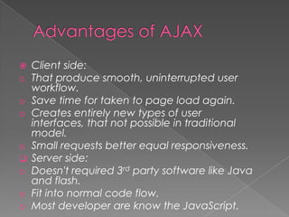    Client side:
o   That produce smooth, uninterrupted user
    workflow.
o   Save time for taken to page load again.
o   Creates entirely new types of user
    interfaces, that not possible in traditional
    model.
o   Small requests better equal responsiveness.
   Server side:
o   Doesn't required 3rd party software like Java
    and flash.
o   Fit into normal code flow.
o   Most developer are know the JavaScript.
 