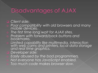    Client side:
o   Poor compatibility with old browsers and many
    mobile devices.
o   The first time long wait for AJAX sites.
o   Problem with forward/back buttons and
    bookmarks.
o   Limited capability like multimedia, interaction
    with web cams and printers, local data storage
    and real time graphics.
   Developer side:
o   Easily abused by the bad programmers.
o   Not everyone has JavaScript enabled.
o   Too much code makes browser slow.
 