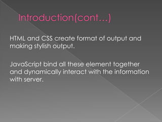 HTML and CSS create format of output and
making stylish output.

JavaScript bind all these element together
and dynamically interact with the information
with server.
 