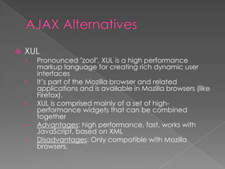    XUL
    ›   Pronounced "zool", XUL is a high performance
        markup language for creating rich dynamic user
        interfaces
    ›   It’s part of the Mozilla browser and related
        applications and is available in Mozilla browsers (like
        Firefox).
    ›   XUL is comprised mainly of a set of high-
        performance widgets that can be combined
        together
    ›   Advantages: high performance, fast, works with
        JavaScript, based on XML
    ›   Disadvantages: Only compatible with Mozilla
        browsers.
 
