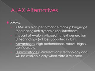    XAML
    ›   XAML is a high performance markup language
        for creating rich dynamic user interfaces.
    ›   It’s part of Avalon, Microsoft’s next generation
        UI technology (will be supported in IE 7).
    ›   Advantages: high performance, robust, highly
        configurable.
    ›   Disadvantages: Microsoft-only technology and
        will be available only when Vista is released.
 
